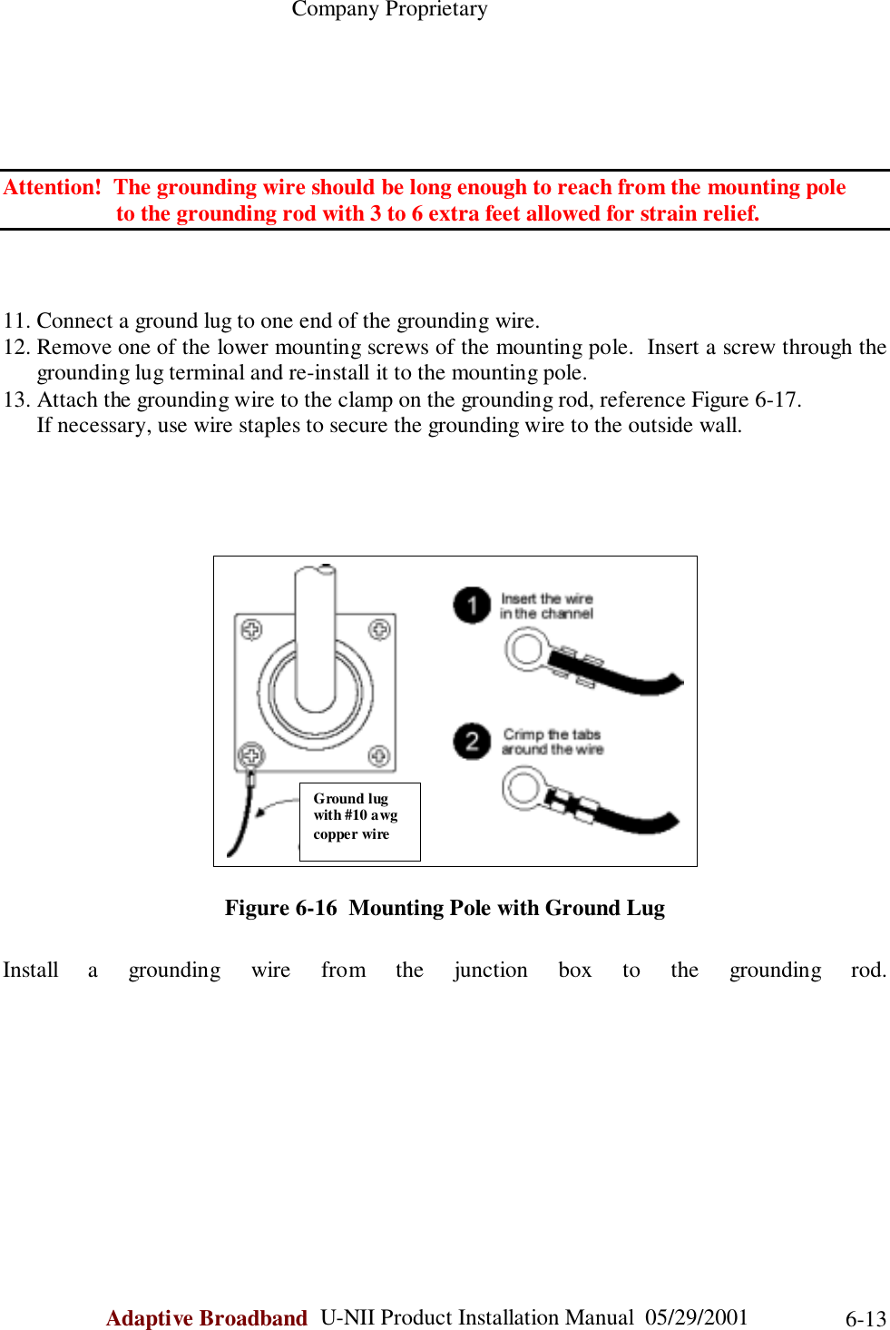                                                    Company ProprietaryAdaptive Broadband  U-NII Product Installation Manual  05/29/2001 6-13Attention!  The grounding wire should be long enough to reach from the mounting pole        to the grounding rod with 3 to 6 extra feet allowed for strain relief.11. Connect a ground lug to one end of the grounding wire.12. Remove one of the lower mounting screws of the mounting pole.  Insert a screw through thegrounding lug terminal and re-install it to the mounting pole.13. Attach the grounding wire to the clamp on the grounding rod, reference Figure 6-17.      If necessary, use wire staples to secure the grounding wire to the outside wall.Figure 6-16  Mounting Pole with Ground LugInstall a grounding wire from the junction box to the grounding rod.Ground lugwith #10 awgcopper wire