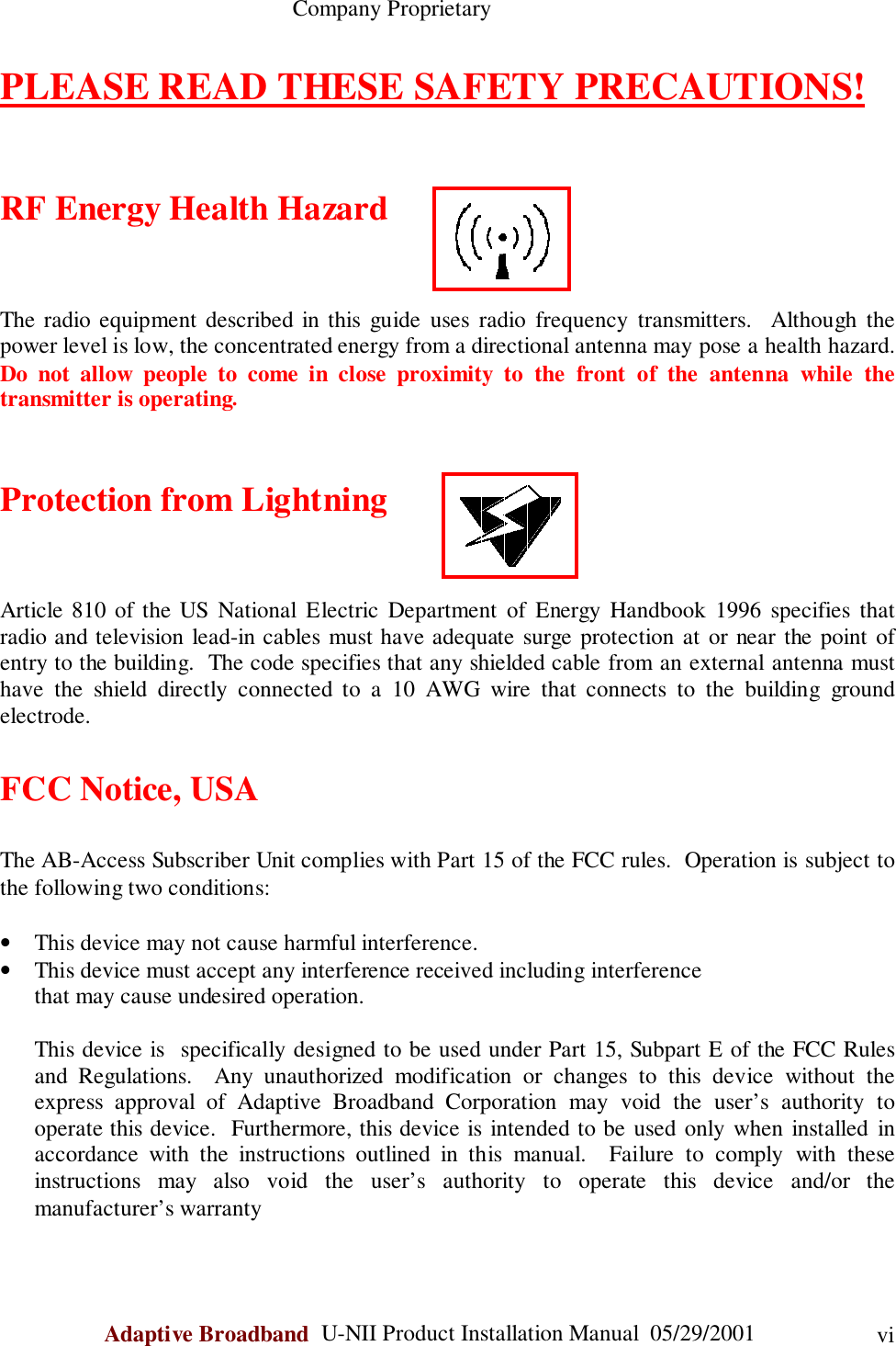                                                    Company ProprietaryAdaptive Broadband  U-NII Product Installation Manual  05/29/2001 viPLEASE READ THESE SAFETY PRECAUTIONS!RF Energy Health HazardThe radio equipment described in this guide uses radio frequency transmitters.  Although thepower level is low, the concentrated energy from a directional antenna may pose a health hazard.Do not allow people to come in close proximity to the front of the antenna while thetransmitter is operating.Protection from LightningArticle 810 of the US National Electric Department of Energy Handbook 1996 specifies thatradio and television lead-in cables must have adequate surge protection at or near the point ofentry to the building.  The code specifies that any shielded cable from an external antenna musthave the shield directly connected to a 10 AWG wire that connects to the building groundelectrode.FCC Notice, USAThe AB-Access Subscriber Unit complies with Part 15 of the FCC rules.  Operation is subject tothe following two conditions:• This device may not cause harmful interference.• This device must accept any interference received including interferencethat may cause undesired operation.This device is  specifically designed to be used under Part 15, Subpart E of the FCC Rulesand Regulations.  Any unauthorized modification or changes to this device without theexpress approval of Adaptive Broadband Corporation may void the user’s authority tooperate this device.  Furthermore, this device is intended to be used only when installed inaccordance with the instructions outlined in this manual.  Failure to comply with theseinstructions may also void the user’s authority to operate this device and/or themanufacturer’s warranty