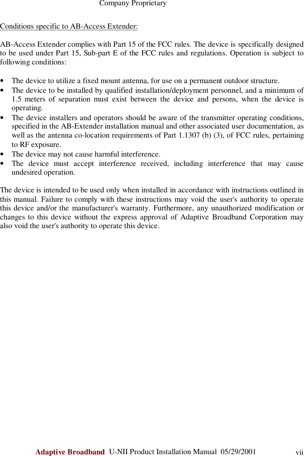                                                    Company ProprietaryAdaptive Broadband  U-NII Product Installation Manual  05/29/2001 viiConditions specific to AB-Access Extender:AB-Access Extender complies with Part 15 of the FCC rules. The device is specifically designedto be used under Part 15, Sub-part E of the FCC rules and regulations. Operation is subject tofollowing conditions:• The device to utilize a fixed mount antenna, for use on a permanent outdoor structure.• The device to be installed by qualified installation/deployment personnel, and a minimum of1.5 meters of separation must exist between the device and persons, when the device isoperating.• The device installers and operators should be aware of the transmitter operating conditions,specified in the AB-Extender installation manual and other associated user documentation, aswell as the antenna co-location requirements of Part 1.1307 (b) (3), of FCC rules, pertainingto RF exposure.• The device may not cause harmful interference.• The device must accept interference received, including interference that may causeundesired operation.The device is intended to be used only when installed in accordance with instructions outlined inthis manual. Failure to comply with these instructions may void the user&apos;s authority to operatethis device and/or the manufacturer&apos;s warranty. Furthermore, any unauthorized modification orchanges to this device without the express approval of Adaptive Broadband Corporation mayalso void the user&apos;s authority to operate this device.