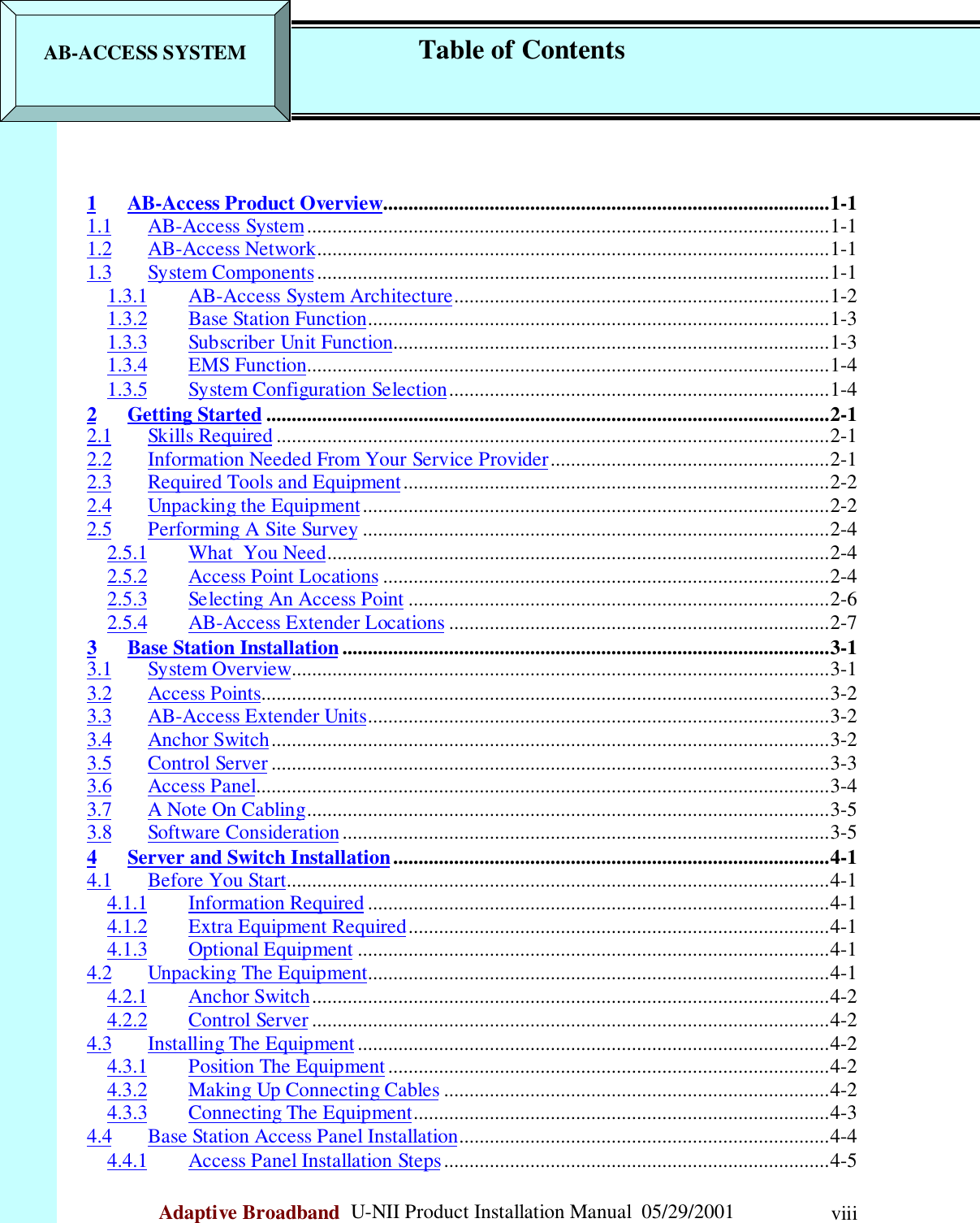                                                    Company ProprietaryAdaptive Broadband  U-NII Product Installation Manual  05/29/2001 viii1 AB-Access Product Overview........................................................................................1-11.1 AB-Access System.......................................................................................................1-11.2 AB-Access Network.....................................................................................................1-11.3 System Components.....................................................................................................1-11.3.1 AB-Access System Architecture..........................................................................1-21.3.2 Base Station Function...........................................................................................1-31.3.3 Subscriber Unit Function......................................................................................1-31.3.4 EMS Function.......................................................................................................1-41.3.5 System Configuration Selection...........................................................................1-42 Getting Started ...............................................................................................................2-12.1 Skills Required .............................................................................................................2-12.2 Information Needed From Your Service Provider.......................................................2-12.3 Required Tools and Equipment....................................................................................2-22.4 Unpacking the Equipment............................................................................................2-22.5 Performing A Site Survey ............................................................................................2-42.5.1 What  You Need...................................................................................................2-42.5.2 Access Point Locations ........................................................................................2-42.5.3 Selecting An Access Point ...................................................................................2-62.5.4 AB-Access Extender Locations ...........................................................................2-73 Base Station Installation................................................................................................3-13.1 System Overview..........................................................................................................3-13.2 Access Points................................................................................................................3-23.3 AB-Access Extender Units...........................................................................................3-23.4 Anchor Switch..............................................................................................................3-23.5 Control Server ..............................................................................................................3-33.6 Access Panel.................................................................................................................3-43.7 A Note On Cabling.......................................................................................................3-53.8 Software Consideration................................................................................................3-54 Server and Switch Installation......................................................................................4-14.1 Before You Start...........................................................................................................4-14.1.1 Information Required ...........................................................................................4-14.1.2 Extra Equipment Required...................................................................................4-14.1.3 Optional Equipment .............................................................................................4-14.2 Unpacking The Equipment...........................................................................................4-14.2.1 Anchor Switch......................................................................................................4-24.2.2 Control Server ......................................................................................................4-24.3 Installing The Equipment .............................................................................................4-24.3.1 Position The Equipment .......................................................................................4-24.3.2 Making Up Connecting Cables ............................................................................4-24.3.3 Connecting The Equipment..................................................................................4-34.4 Base Station Access Panel Installation.........................................................................4-44.4.1 Access Panel Installation Steps............................................................................4-5AB-ACCESS SYSTEM            Table of Contents