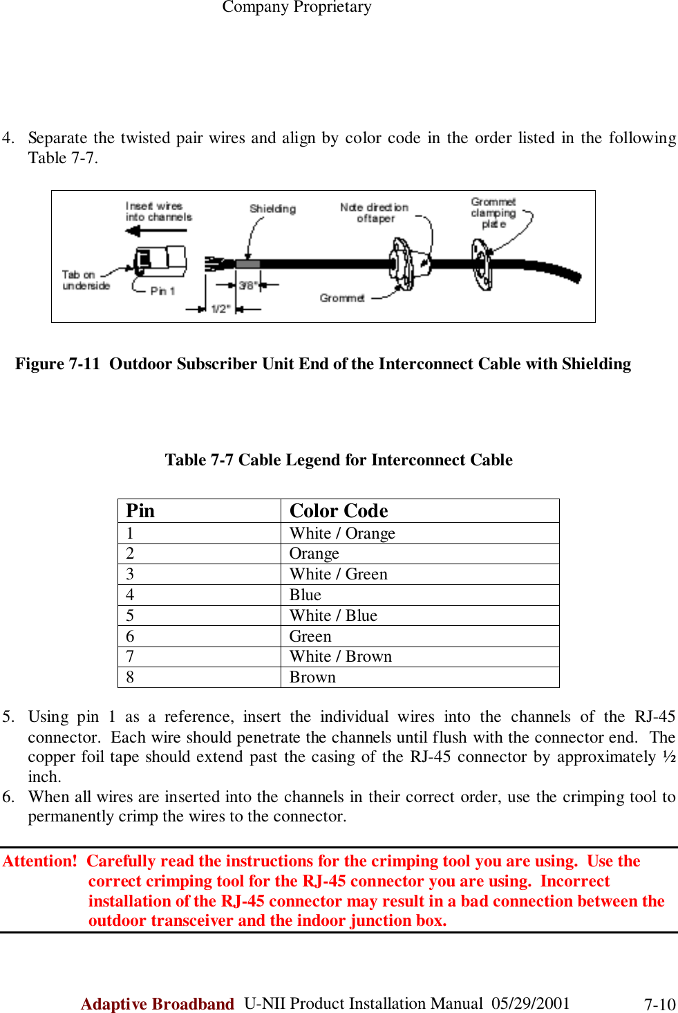                                                    Company ProprietaryAdaptive Broadband  U-NII Product Installation Manual  05/29/2001 7-104. Separate the twisted pair wires and align by color code in the order listed in the followingTable 7-7.   Figure 7-11  Outdoor Subscriber Unit End of the Interconnect Cable with ShieldingTable 7-7 Cable Legend for Interconnect CablePin Color Code1 White / Orange2 Orange3 White / Green4Blue5 White / Blue6 Green7 White / Brown8Brown5. Using pin 1 as a reference, insert the individual wires into the channels of the RJ-45connector.  Each wire should penetrate the channels until flush with the connector end.  Thecopper foil tape should extend past the casing of the RJ-45 connector by approximately ½inch.6. When all wires are inserted into the channels in their correct order, use the crimping tool topermanently crimp the wires to the connector.Attention!  Carefully read the instructions for the crimping tool you are using.  Use the                    correct crimping tool for the RJ-45 connector you are using.  Incorrect                    installation of the RJ-45 connector may result in a bad connection between the                    outdoor transceiver and the indoor junction box.