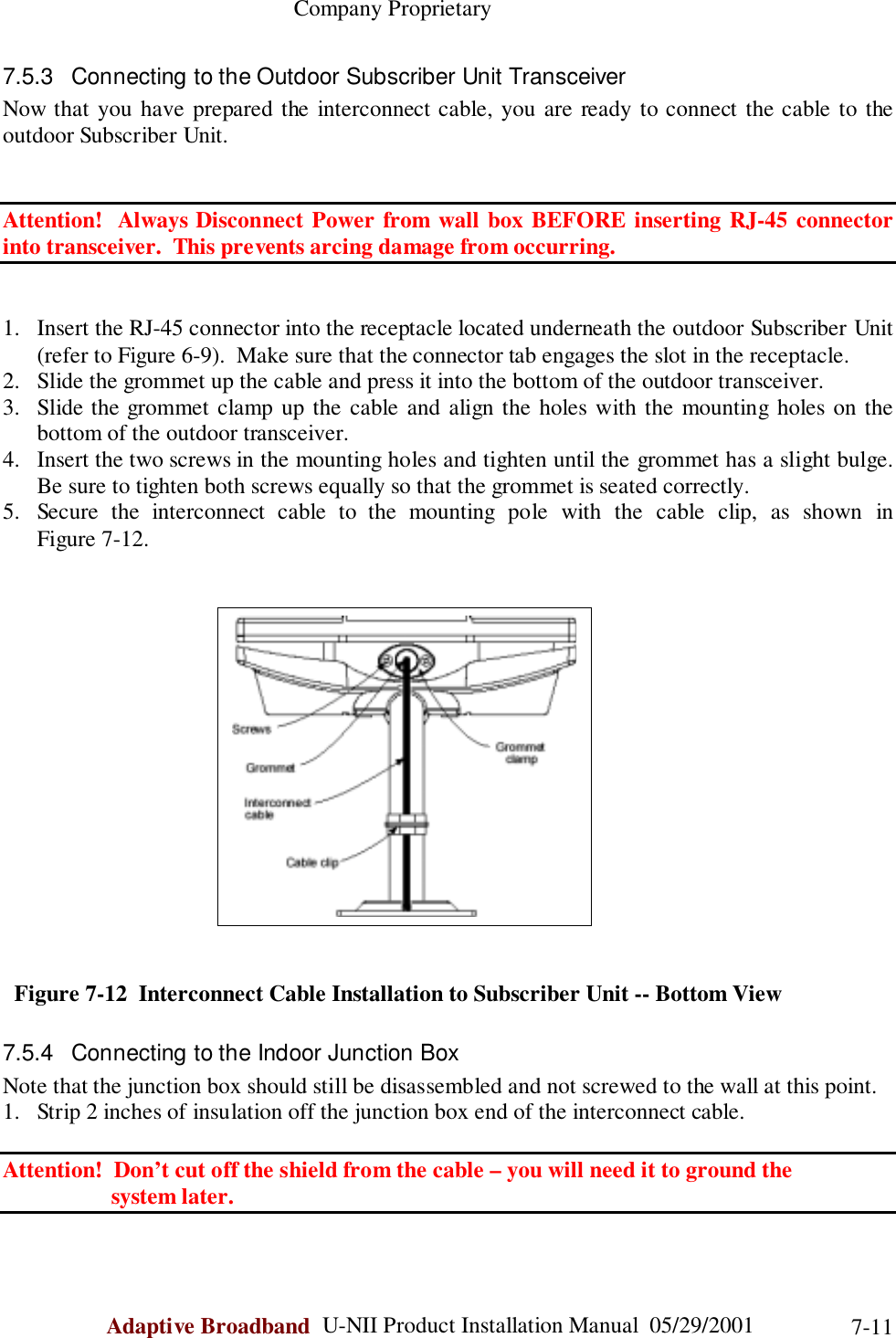                                                    Company ProprietaryAdaptive Broadband  U-NII Product Installation Manual  05/29/2001 7-117.5.3  Connecting to the Outdoor Subscriber Unit TransceiverNow that you have prepared the interconnect cable, you are ready to connect the cable to theoutdoor Subscriber Unit.Attention!  Always Disconnect Power from wall box BEFORE inserting RJ-45 connectorinto transceiver.  This prevents arcing damage from occurring.1. Insert the RJ-45 connector into the receptacle located underneath the outdoor Subscriber Unit(refer to Figure 6-9).  Make sure that the connector tab engages the slot in the receptacle.2. Slide the grommet up the cable and press it into the bottom of the outdoor transceiver.3. Slide the grommet clamp up the cable and align the holes with the mounting holes on thebottom of the outdoor transceiver.4. Insert the two screws in the mounting holes and tighten until the grommet has a slight bulge.Be sure to tighten both screws equally so that the grommet is seated correctly.5. Secure the interconnect cable to the mounting pole with the cable clip, as shown inFigure 7-12.  Figure 7-12  Interconnect Cable Installation to Subscriber Unit -- Bottom View7.5.4  Connecting to the Indoor Junction BoxNote that the junction box should still be disassembled and not screwed to the wall at this point.1. Strip 2 inches of insulation off the junction box end of the interconnect cable.Attention!  Don’t cut off the shield from the cable – you will need it to ground the                   system later.