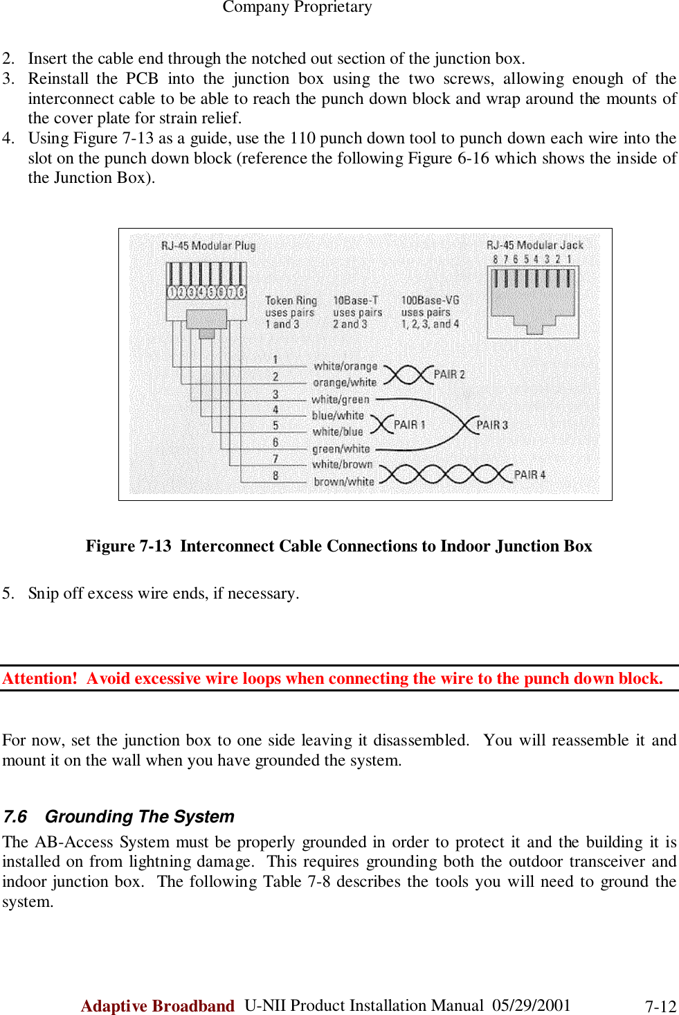                                                    Company ProprietaryAdaptive Broadband  U-NII Product Installation Manual  05/29/2001 7-122. Insert the cable end through the notched out section of the junction box.3. Reinstall the PCB into the junction box using the two screws, allowing enough of theinterconnect cable to be able to reach the punch down block and wrap around the mounts ofthe cover plate for strain relief.4. Using Figure 7-13 as a guide, use the 110 punch down tool to punch down each wire into theslot on the punch down block (reference the following Figure 6-16 which shows the inside ofthe Junction Box).Figure 7-13  Interconnect Cable Connections to Indoor Junction Box5. Snip off excess wire ends, if necessary.Attention!  Avoid excessive wire loops when connecting the wire to the punch down block.For now, set the junction box to one side leaving it disassembled.  You will reassemble it andmount it on the wall when you have grounded the system.7.6  Grounding The SystemThe AB-Access System must be properly grounded in order to protect it and the building it isinstalled on from lightning damage.  This requires grounding both the outdoor transceiver andindoor junction box.  The following Table 7-8 describes the tools you will need to ground thesystem.