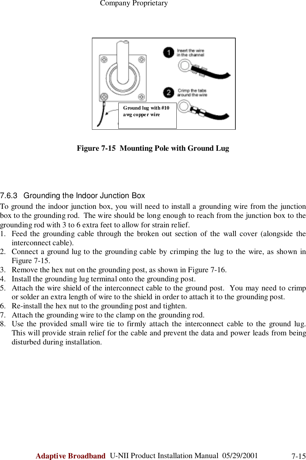                                                    Company ProprietaryAdaptive Broadband  U-NII Product Installation Manual  05/29/2001 7-15Figure 7-15  Mounting Pole with Ground Lug7.6.3  Grounding the Indoor Junction BoxTo ground the indoor junction box, you will need to install a grounding wire from the junctionbox to the grounding rod.  The wire should be long enough to reach from the junction box to thegrounding rod with 3 to 6 extra feet to allow for strain relief.1. Feed the grounding cable through the broken out section of the wall cover (alongside theinterconnect cable).2. Connect a ground lug to the grounding cable by crimping the lug to the wire, as shown inFigure 7-15.3. Remove the hex nut on the grounding post, as shown in Figure 7-16.4. Install the grounding lug terminal onto the grounding post.5. Attach the wire shield of the interconnect cable to the ground post.  You may need to crimpor solder an extra length of wire to the shield in order to attach it to the grounding post.6. Re-install the hex nut to the grounding post and tighten.7. Attach the grounding wire to the clamp on the grounding rod.8. Use the provided small wire tie to firmly attach the interconnect cable to the ground lug.This will provide strain relief for the cable and prevent the data and power leads from beingdisturbed during installation.Ground lug with #10awg coppe r wire