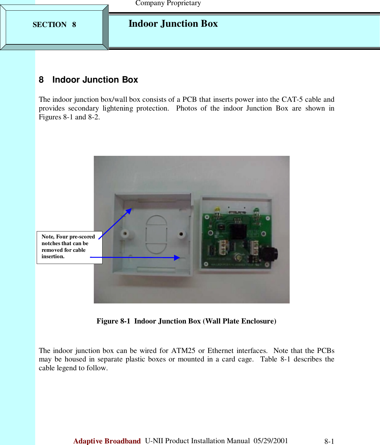                                                    Company ProprietaryAdaptive Broadband  U-NII Product Installation Manual  05/29/2001 8-18 Indoor Junction BoxThe indoor junction box/wall box consists of a PCB that inserts power into the CAT-5 cable andprovides secondary lightening protection.  Photos of the indoor Junction Box are shown inFigures 8-1 and 8-2.Figure 8-1  Indoor Junction Box (Wall Plate Enclosure)The indoor junction box can be wired for ATM25 or Ethernet interfaces.  Note that the PCBsmay be housed in separate plastic boxes or mounted in a card cage.  Table 8-1 describes thecable legend to follow.Note, Four pre-scorednotches that can beremoved for cableinsertion.SECTION   8 Indoor Junction Box