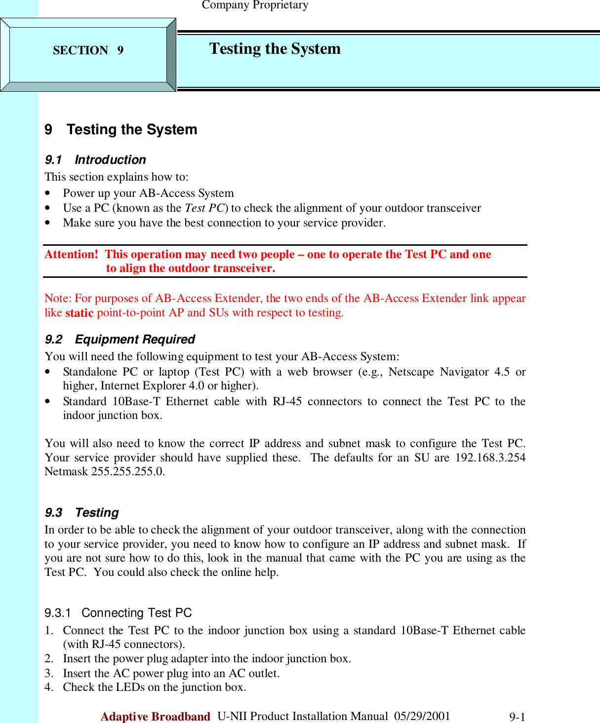                                                    Company ProprietaryAdaptive Broadband  U-NII Product Installation Manual  05/29/2001 9-19  Testing the System9.1 IntroductionThis section explains how to:• Power up your AB-Access System• Use a PC (known as the Test PC) to check the alignment of your outdoor transceiver• Make sure you have the best connection to your service provider.Attention!  This operation may need two people – one to operate the Test PC and one                    to align the outdoor transceiver.Note: For purposes of AB-Access Extender, the two ends of the AB-Access Extender link appearlike static point-to-point AP and SUs with respect to testing.9.2 Equipment RequiredYou will need the following equipment to test your AB-Access System:• Standalone PC or laptop (Test PC) with a web browser (e.g., Netscape Navigator 4.5 orhigher, Internet Explorer 4.0 or higher).• Standard 10Base-T Ethernet cable with RJ-45 connectors to connect the Test PC to theindoor junction box.You will also need to know the correct IP address and subnet mask to configure the Test PC.Your service provider should have supplied these.  The defaults for an SU are 192.168.3.254Netmask 255.255.255.0.9.3 TestingIn order to be able to check the alignment of your outdoor transceiver, along with the connectionto your service provider, you need to know how to configure an IP address and subnet mask.  Ifyou are not sure how to do this, look in the manual that came with the PC you are using as theTest PC.  You could also check the online help.9.3.1  Connecting Test PC1. Connect the Test PC to the indoor junction box using a standard 10Base-T Ethernet cable(with RJ-45 connectors).2. Insert the power plug adapter into the indoor junction box.3. Insert the AC power plug into an AC outlet.4. Check the LEDs on the junction box.SECTION   9 Testing the System