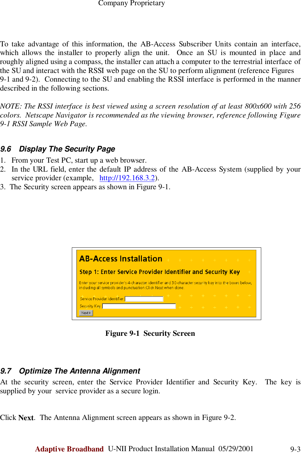                                                    Company ProprietaryAdaptive Broadband  U-NII Product Installation Manual  05/29/2001 9-3To take advantage of this information, the AB-Access Subscriber Units contain an interface,which allows the installer to properly align the unit.  Once an SU is mounted in place androughly aligned using a compass, the installer can attach a computer to the terrestrial interface ofthe SU and interact with the RSSI web page on the SU to perform alignment (reference Figures9-1 and 9-2).  Connecting to the SU and enabling the RSSI interface is performed in the mannerdescribed in the following sections.NOTE: The RSSI interface is best viewed using a screen resolution of at least 800x600 with 256colors.  Netscape Navigator is recommended as the viewing browser, reference following Figure9-1 RSSI Sample Web Page.9.6  Display The Security Page1. From your Test PC, start up a web browser.2. In the URL field, enter the default IP address of the AB-Access System (supplied by yourservice provider (example,   http://192.168.3.2).3.  The Security screen appears as shown in Figure 9-1.Figure 9-1  Security Screen9.7  Optimize The Antenna AlignmentAt the security screen, enter the Service Provider Identifier and Security Key.  The key issupplied by your  service provider as a secure login.Click Next.  The Antenna Alignment screen appears as shown in Figure 9-2.