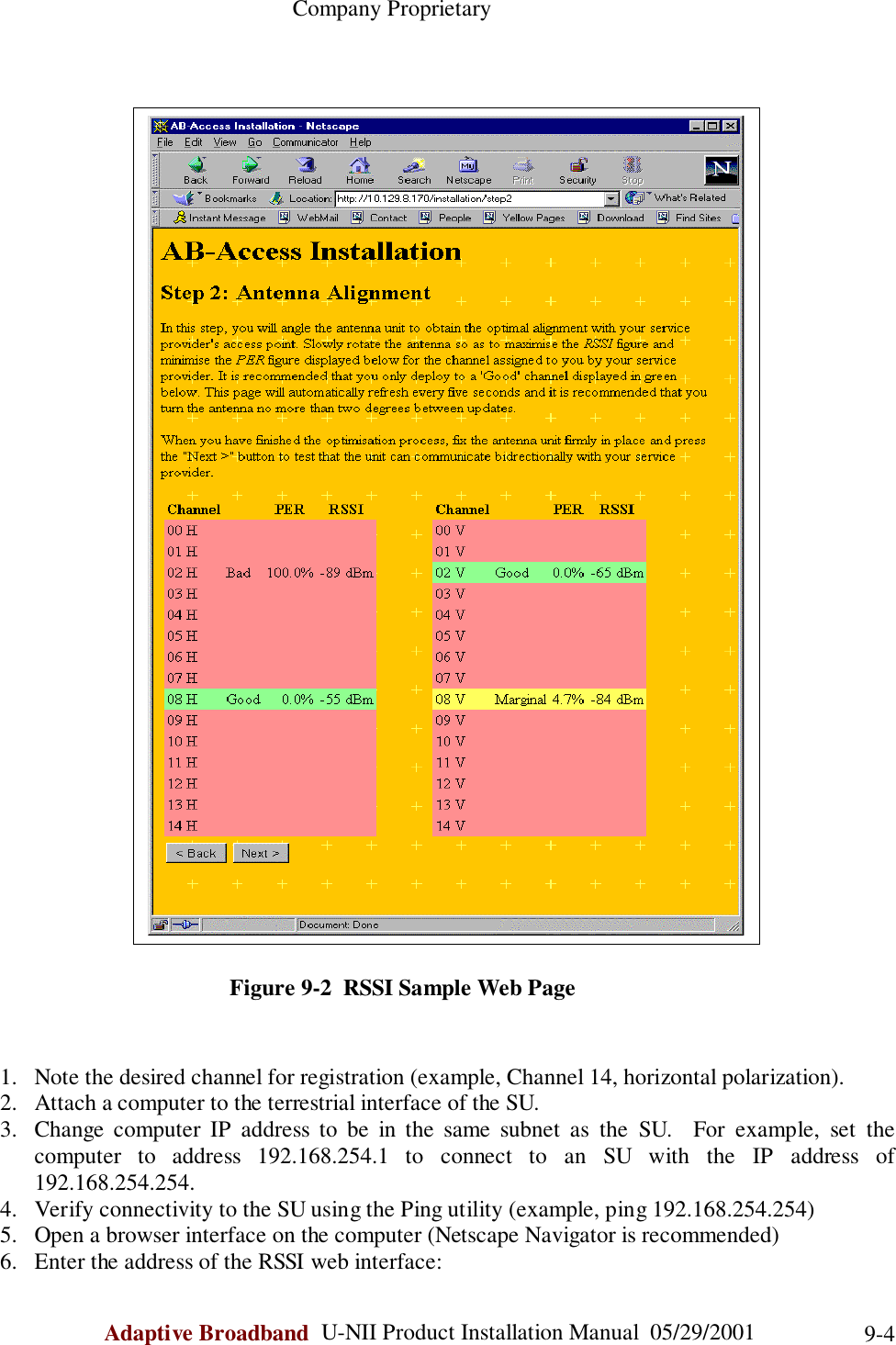                                                    Company ProprietaryAdaptive Broadband  U-NII Product Installation Manual  05/29/2001 9-4                                        Figure 9-2  RSSI Sample Web Page1. Note the desired channel for registration (example, Channel 14, horizontal polarization).2. Attach a computer to the terrestrial interface of the SU.3. Change computer IP address to be in the same subnet as the SU.  For example, set thecomputer to address 192.168.254.1 to connect to an SU with the IP address of192.168.254.254.4. Verify connectivity to the SU using the Ping utility (example, ping 192.168.254.254)5. Open a browser interface on the computer (Netscape Navigator is recommended)6. Enter the address of the RSSI web interface: