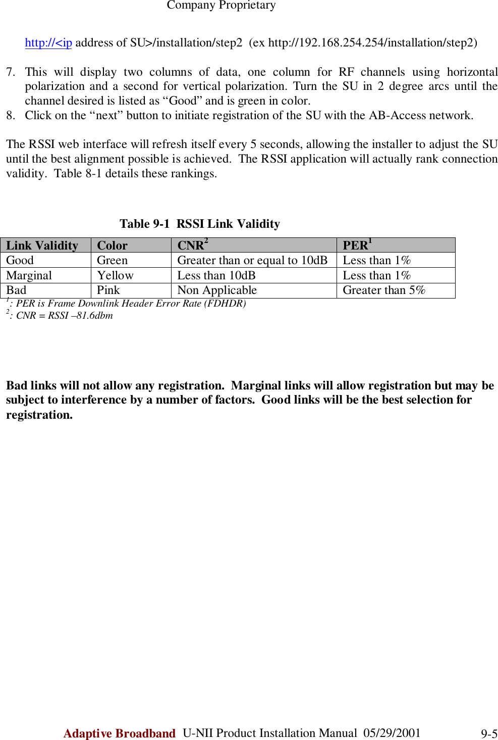                                                    Company ProprietaryAdaptive Broadband  U-NII Product Installation Manual  05/29/2001 9-5http://&lt;ip address of SU&gt;/installation/step2  (ex http://192.168.254.254/installation/step2)7. This will display two columns of data, one column for RF channels using horizontalpolarization and a second for vertical polarization. Turn the SU in 2 degree arcs until thechannel desired is listed as “Good” and is green in color.8. Click on the “next” button to initiate registration of the SU with the AB-Access network.The RSSI web interface will refresh itself every 5 seconds, allowing the installer to adjust the SUuntil the best alignment possible is achieved.  The RSSI application will actually rank connectionvalidity.  Table 8-1 details these rankings.Table 9-1  RSSI Link ValidityLink Validity Color CNR2PER1Good Green Greater than or equal to 10dB Less than 1%Marginal Yellow Less than 10dB Less than 1%Bad Pink Non Applicable Greater than 5%1: PER is Frame Downlink Header Error Rate (FDHDR)2: CNR = RSSI –81.6dbmBad links will not allow any registration.  Marginal links will allow registration but may besubject to interference by a number of factors.  Good links will be the best selection forregistration.