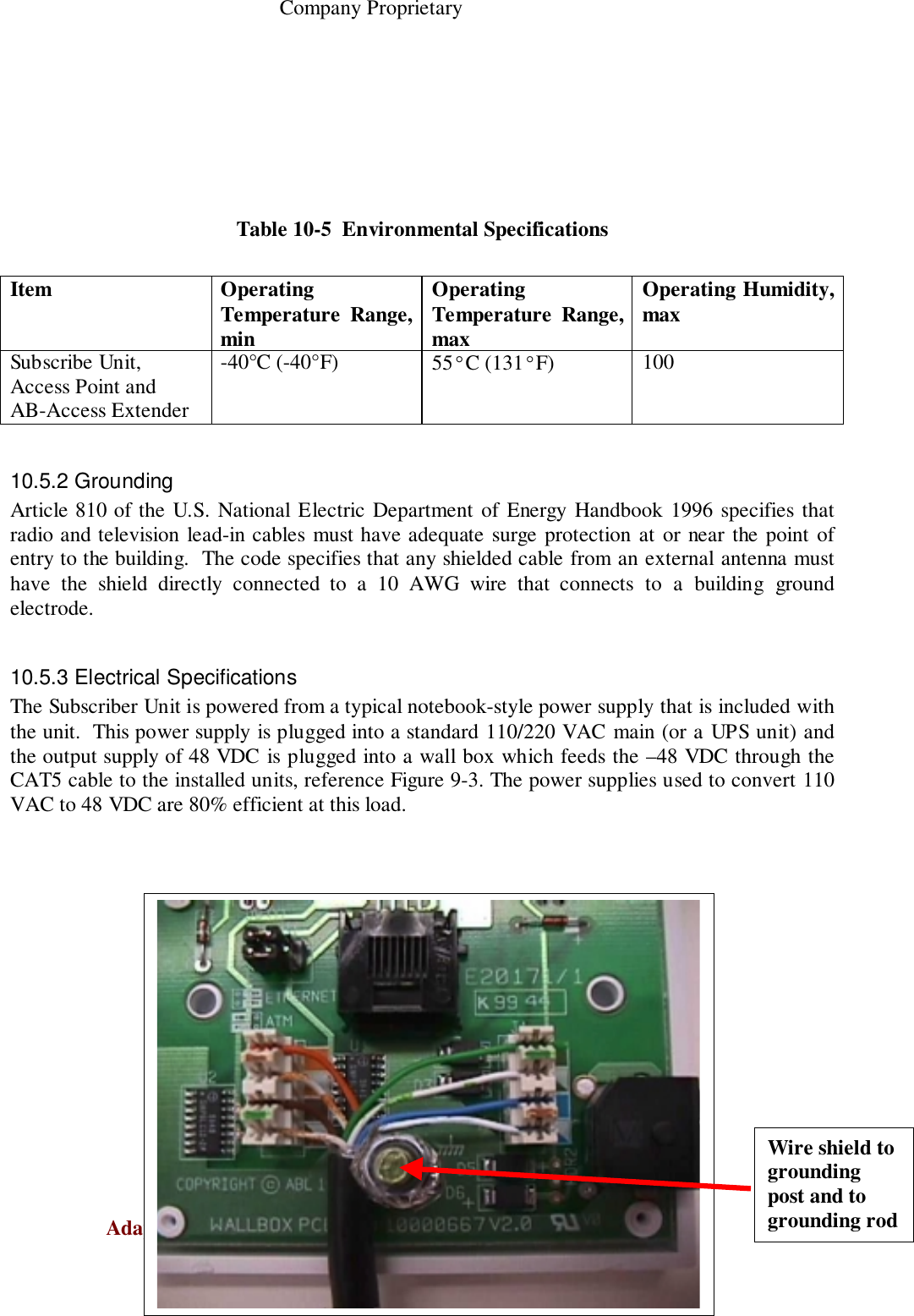                                                    Company ProprietaryAdaptive Broadband  U-NII Product Installation Manual  05/29/2001 10-5Table 10-5  Environmental SpecificationsItem OperatingTemperature Range,minOperatingTemperature Range,maxOperating Humidity,maxSubscribe Unit,Access Point andAB-Access Extender-40°C (-40°F) 55°C (131°F) 10010.5.2 GroundingArticle 810 of the U.S. National Electric Department of Energy Handbook 1996 specifies thatradio and television lead-in cables must have adequate surge protection at or near the point ofentry to the building.  The code specifies that any shielded cable from an external antenna musthave the shield directly connected to a 10 AWG wire that connects to a building groundelectrode.10.5.3 Electrical SpecificationsThe Subscriber Unit is powered from a typical notebook-style power supply that is included withthe unit.  This power supply is plugged into a standard 110/220 VAC main (or a UPS unit) andthe output supply of 48 VDC is plugged into a wall box which feeds the –48 VDC through theCAT5 cable to the installed units, reference Figure 9-3. The power supplies used to convert 110VAC to 48 VDC are 80% efficient at this load.Wire shield togroundingpost and togrounding rod