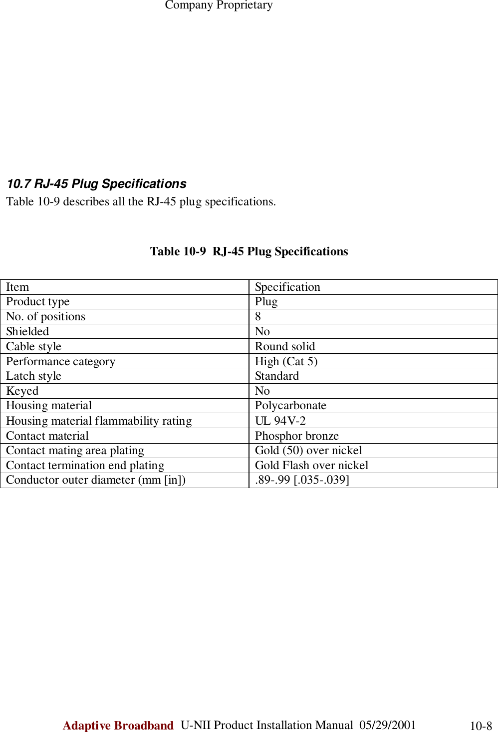                                                    Company ProprietaryAdaptive Broadband  U-NII Product Installation Manual  05/29/2001 10-810.7 RJ-45 Plug SpecificationsTable 10-9 describes all the RJ-45 plug specifications.Table 10-9  RJ-45 Plug SpecificationsItem SpecificationProduct type PlugNo. of positions 8Shielded NoCable style Round solidPerformance category High (Cat 5)Latch style StandardKeyed NoHousing material PolycarbonateHousing material flammability rating UL 94V-2Contact material Phosphor bronzeContact mating area plating Gold (50) over nickelContact termination end plating Gold Flash over nickelConductor outer diameter (mm [in]) .89-.99 [.035-.039]