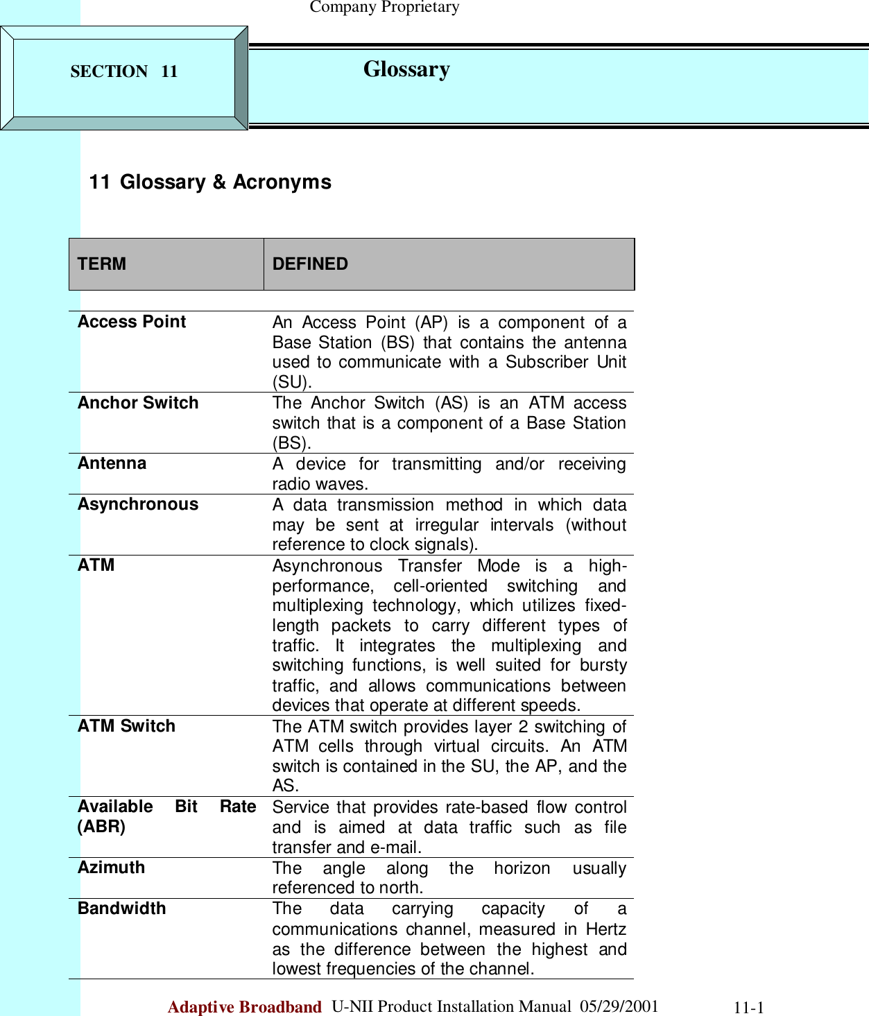                                                    Company ProprietaryAdaptive Broadband  U-NII Product Installation Manual  05/29/2001 11-111 Glossary &amp; AcronymsTERM DEFINEDAccess Point An Access Point (AP) is a component of aBase Station (BS) that contains the antennaused to communicate with a Subscriber Unit(SU).Anchor Switch The Anchor Switch (AS) is an ATM accessswitch that is a component of a Base Station(BS).Antenna A device for transmitting and/or receivingradio waves.Asynchronous A data transmission method in which datamay be sent at irregular intervals (withoutreference to clock signals).ATM Asynchronous Transfer Mode is a high-performance, cell-oriented switching andmultiplexing technology, which utilizes fixed-length packets to carry different types oftraffic. It integrates the multiplexing andswitching functions, is well suited for burstytraffic, and allows communications betweendevices that operate at different speeds.ATM Switch The ATM switch provides layer 2 switching ofATM cells through virtual circuits. An ATMswitch is contained in the SU, the AP, and theAS.Available Bit Rate(ABR) Service that provides rate-based flow controland is aimed at data traffic such as filetransfer and e-mail.Azimuth The angle along the horizon usuallyreferenced to north.Bandwidth The data carrying capacity of acommunications channel, measured in Hertzas the difference between the highest andlowest frequencies of the channel.SECTION   11             Glossary