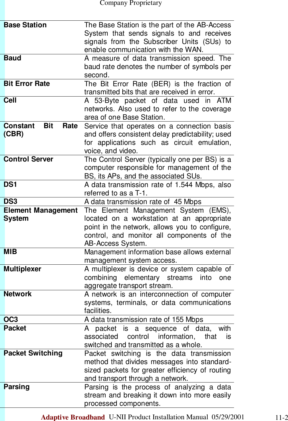                                                    Company ProprietaryAdaptive Broadband  U-NII Product Installation Manual  05/29/2001 11-2Base Station The Base Station is the part of the AB-AccessSystem that sends signals to and receivessignals from the Subscriber Units (SUs) toenable communication with the WAN.Baud A measure of data transmission speed. Thebaud rate denotes the number of symbols persecond.Bit Error Rate The Bit Error Rate (BER) is the fraction oftransmitted bits that are received in error.Cell A 53-Byte packet of data used in ATMnetworks. Also used to refer to the coveragearea of one Base Station.Constant Bit Rate(CBR) Service that operates on a connection basisand offers consistent delay predictability; usedfor applications such as circuit emulation,voice, and video.Control Server The Control Server (typically one per BS) is acomputer responsible for management of theBS, its APs, and the associated SUs.DS1 A data transmission rate of 1.544 Mbps, alsoreferred to as a T-1.DS3 A data transmission rate of  45 MbpsElement ManagementSystem The Element Management System (EMS),located on a workstation at an appropriatepoint in the network, allows you to configure,control, and monitor all components of theAB-Access System.MIB Management information base allows externalmanagement system access.Multiplexer A multiplexer is device or system capable ofcombining elementary streams into oneaggregate transport stream.Network A network is an interconnection of computersystems, terminals, or data communicationsfacilities.OC3 A data transmission rate of 155 MbpsPacket A packet is a sequence of data, withassociated control information, that isswitched and transmitted as a whole.Packet Switching Packet switching is the data transmissionmethod that divides messages into standard-sized packets for greater efficiency of routingand transport through a network.Parsing Parsing is the process of analyzing a datastream and breaking it down into more easilyprocessed components.