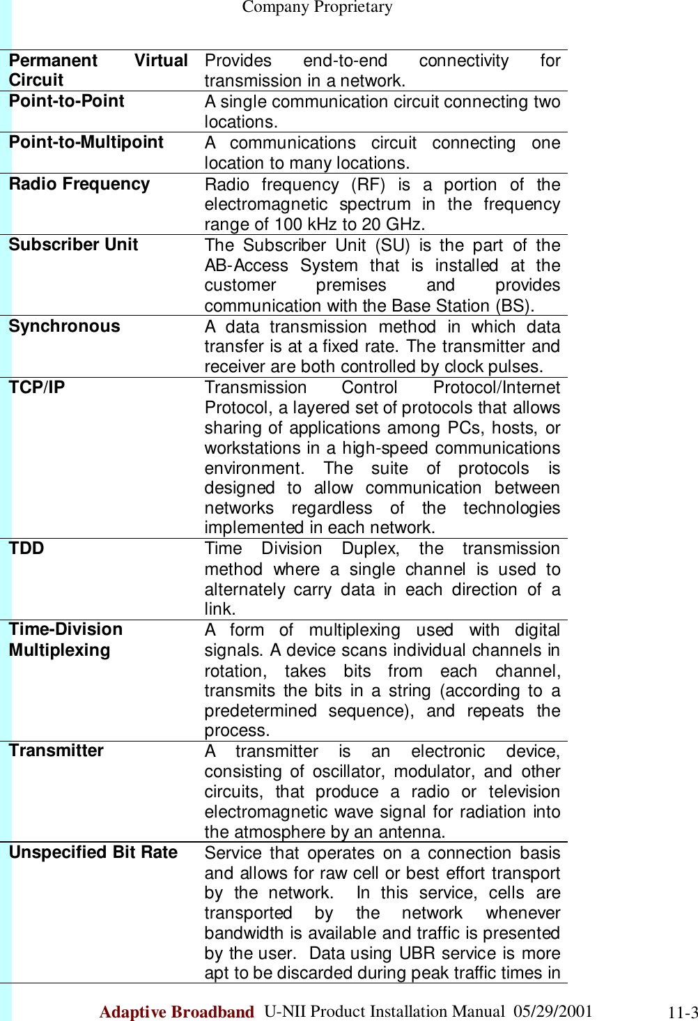                                                    Company ProprietaryAdaptive Broadband  U-NII Product Installation Manual  05/29/2001 11-3Permanent VirtualCircuit Provides end-to-end connectivity fortransmission in a network.Point-to-Point A single communication circuit connecting twolocations.Point-to-Multipoint A communications circuit connecting onelocation to many locations.Radio Frequency Radio frequency (RF) is a portion of theelectromagnetic spectrum in the frequencyrange of 100 kHz to 20 GHz.Subscriber Unit The Subscriber Unit (SU) is the part of theAB-Access System that is installed at thecustomer premises and providescommunication with the Base Station (BS).Synchronous A data transmission method in which datatransfer is at a fixed rate. The transmitter andreceiver are both controlled by clock pulses.TCP/IP Transmission Control Protocol/InternetProtocol, a layered set of protocols that allowssharing of applications among PCs, hosts, orworkstations in a high-speed communicationsenvironment. The suite of protocols isdesigned to allow communication betweennetworks regardless of the technologiesimplemented in each network.TDD Time Division Duplex, the transmissionmethod where a single channel is used toalternately carry data in each direction of alink.Time-DivisionMultiplexing A form of multiplexing used with digitalsignals. A device scans individual channels inrotation, takes bits from each channel,transmits the bits in a string (according to apredetermined sequence), and repeats theprocess.Transmitter A transmitter is an electronic device,consisting of oscillator, modulator, and othercircuits, that produce a radio or televisionelectromagnetic wave signal for radiation intothe atmosphere by an antenna.Unspecified Bit Rate Service that operates on a connection basisand allows for raw cell or best effort transportby the network.  In this service, cells aretransported by the network wheneverbandwidth is available and traffic is presentedby the user.  Data using UBR service is moreapt to be discarded during peak traffic times in