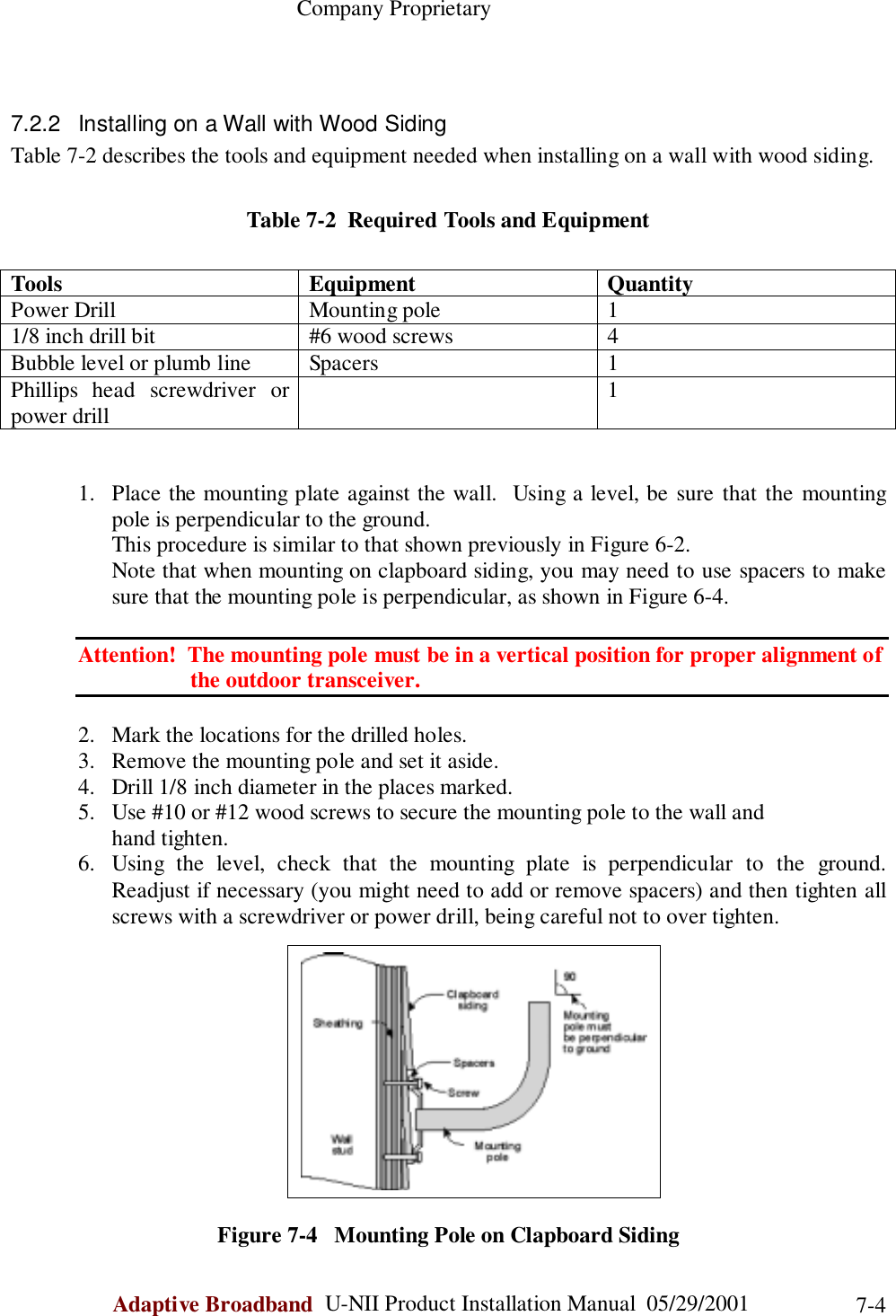                                                    Company ProprietaryAdaptive Broadband  U-NII Product Installation Manual  05/29/2001 7-47.2.2  Installing on a Wall with Wood SidingTable 7-2 describes the tools and equipment needed when installing on a wall with wood siding.Table 7-2  Required Tools and EquipmentTools Equipment QuantityPower Drill Mounting pole 11/8 inch drill bit #6 wood screws 4Bubble level or plumb line Spacers 1Phillips head screwdriver orpower drill 11. Place the mounting plate against the wall.  Using a level, be sure that the mountingpole is perpendicular to the ground.This procedure is similar to that shown previously in Figure 6-2.Note that when mounting on clapboard siding, you may need to use spacers to makesure that the mounting pole is perpendicular, as shown in Figure 6-4.Attention!  The mounting pole must be in a vertical position for proper alignment of                    the outdoor transceiver.2. Mark the locations for the drilled holes.3. Remove the mounting pole and set it aside.4. Drill 1/8 inch diameter in the places marked.5. Use #10 or #12 wood screws to secure the mounting pole to the wall andhand tighten.6. Using the level, check that the mounting plate is perpendicular to the ground.Readjust if necessary (you might need to add or remove spacers) and then tighten allscrews with a screwdriver or power drill, being careful not to over tighten.Figure 7-4   Mounting Pole on Clapboard Siding