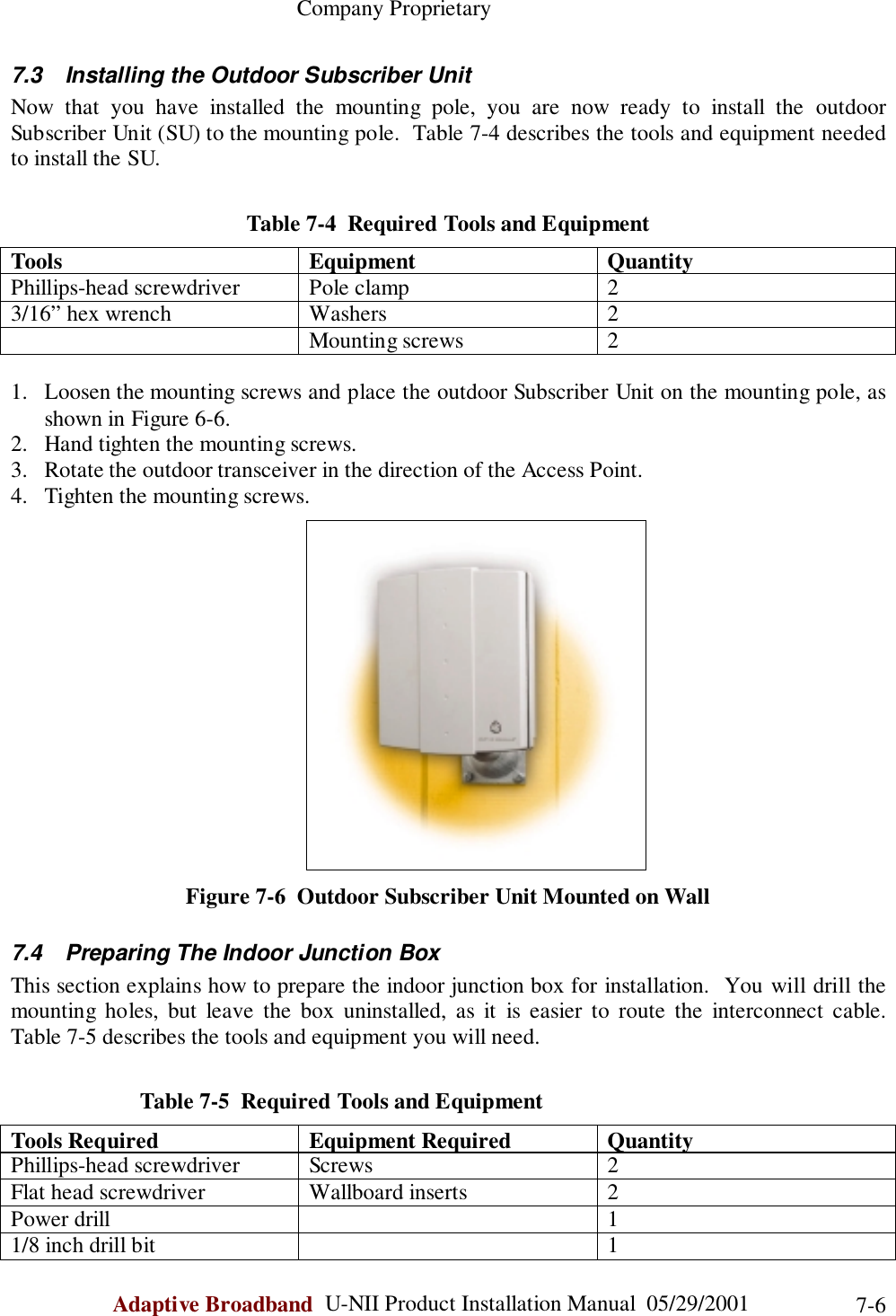                                                    Company ProprietaryAdaptive Broadband  U-NII Product Installation Manual  05/29/2001 7-67.3  Installing the Outdoor Subscriber UnitNow that you have installed the mounting pole, you are now ready to install the outdoorSubscriber Unit (SU) to the mounting pole.  Table 7-4 describes the tools and equipment neededto install the SU.Table 7-4  Required Tools and EquipmentTools Equipment QuantityPhillips-head screwdriver Pole clamp 23/16” hex wrench Washers 2Mounting screws 21. Loosen the mounting screws and place the outdoor Subscriber Unit on the mounting pole, asshown in Figure 6-6.2. Hand tighten the mounting screws.3. Rotate the outdoor transceiver in the direction of the Access Point.4. Tighten the mounting screws.Figure 7-6  Outdoor Subscriber Unit Mounted on Wall7.4  Preparing The Indoor Junction BoxThis section explains how to prepare the indoor junction box for installation.  You will drill themounting holes, but leave the box uninstalled, as it is easier to route the interconnect cable.Table 7-5 describes the tools and equipment you will need.                       Table 7-5  Required Tools and EquipmentTools Required Equipment Required QuantityPhillips-head screwdriver Screws 2Flat head screwdriver Wallboard inserts 2Power drill 11/8 inch drill bit 1