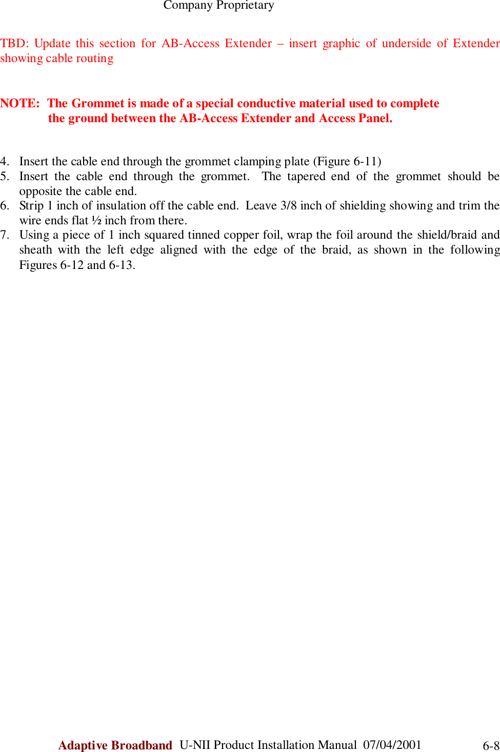                                                    Company ProprietaryAdaptive Broadband  U-NII Product Installation Manual  07/04/2001 6-8TBD: Update this section for AB-Access Extender – insert graphic of underside of Extendershowing cable routingNOTE:  The Grommet is made of a special conductive material used to complete               the ground between the AB-Access Extender and Access Panel.4. Insert the cable end through the grommet clamping plate (Figure 6-11)5. Insert the cable end through the grommet.  The tapered end of the grommet should beopposite the cable end.6. Strip 1 inch of insulation off the cable end.  Leave 3/8 inch of shielding showing and trim thewire ends flat ½ inch from there.7. Using a piece of 1 inch squared tinned copper foil, wrap the foil around the shield/braid andsheath with the left edge aligned with the edge of the braid, as shown in the followingFigures 6-12 and 6-13.