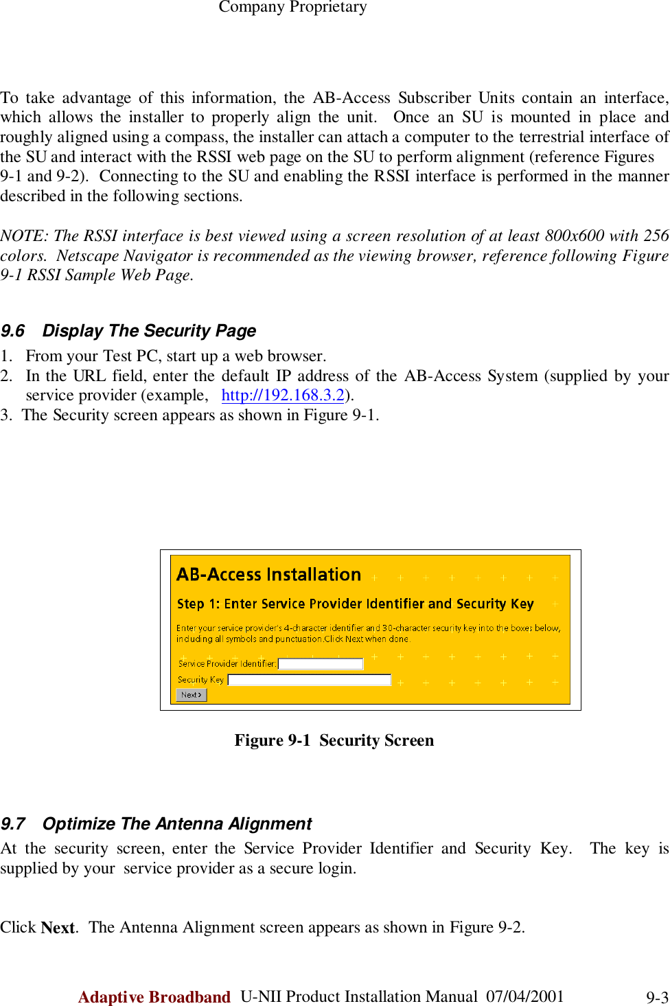                                                    Company ProprietaryAdaptive Broadband  U-NII Product Installation Manual  07/04/2001 9-3To take advantage of this information, the AB-Access Subscriber Units contain an interface,which allows the installer to properly align the unit.  Once an SU is mounted in place androughly aligned using a compass, the installer can attach a computer to the terrestrial interface ofthe SU and interact with the RSSI web page on the SU to perform alignment (reference Figures9-1 and 9-2).  Connecting to the SU and enabling the RSSI interface is performed in the mannerdescribed in the following sections.NOTE: The RSSI interface is best viewed using a screen resolution of at least 800x600 with 256colors.  Netscape Navigator is recommended as the viewing browser, reference following Figure9-1 RSSI Sample Web Page.9.6  Display The Security Page1. From your Test PC, start up a web browser.2. In the URL field, enter the default IP address of the AB-Access System (supplied by yourservice provider (example,   http://192.168.3.2).3.  The Security screen appears as shown in Figure 9-1.Figure 9-1  Security Screen9.7  Optimize The Antenna AlignmentAt the security screen, enter the Service Provider Identifier and Security Key.  The key issupplied by your  service provider as a secure login.Click Next.  The Antenna Alignment screen appears as shown in Figure 9-2.