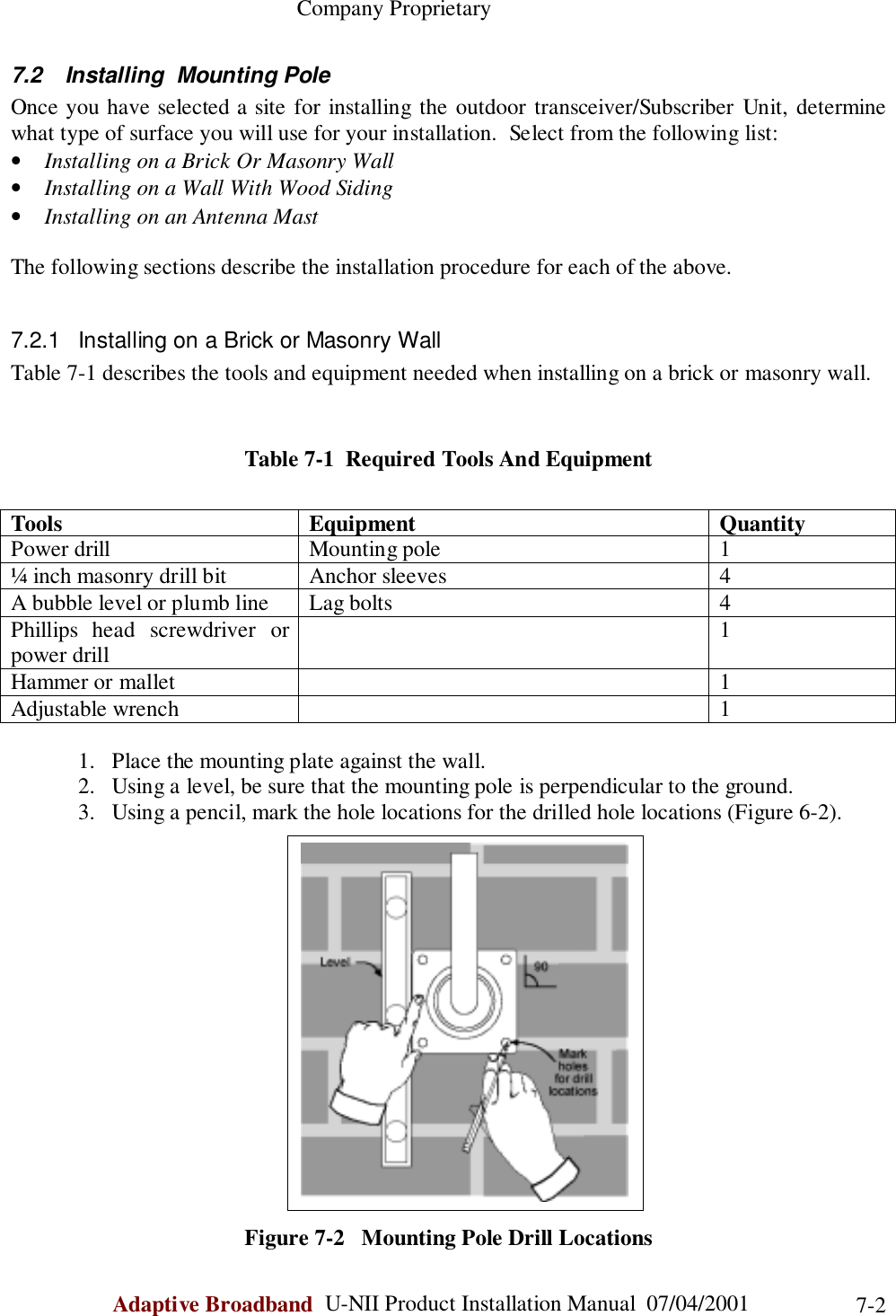                                                    Company ProprietaryAdaptive Broadband  U-NII Product Installation Manual  07/04/2001 7-27.2  Installing  Mounting PoleOnce you have selected a site for installing the outdoor transceiver/Subscriber Unit, determinewhat type of surface you will use for your installation.  Select from the following list:• Installing on a Brick Or Masonry Wall• Installing on a Wall With Wood Siding• Installing on an Antenna MastThe following sections describe the installation procedure for each of the above.7.2.1  Installing on a Brick or Masonry WallTable 7-1 describes the tools and equipment needed when installing on a brick or masonry wall.Table 7-1  Required Tools And EquipmentTools Equipment QuantityPower drill Mounting pole 1¼ inch masonry drill bit Anchor sleeves 4A bubble level or plumb line Lag bolts 4Phillips head screwdriver orpower drill 1Hammer or mallet 1Adjustable wrench 11. Place the mounting plate against the wall.2. Using a level, be sure that the mounting pole is perpendicular to the ground.3. Using a pencil, mark the hole locations for the drilled hole locations (Figure 6-2).Figure 7-2   Mounting Pole Drill Locations