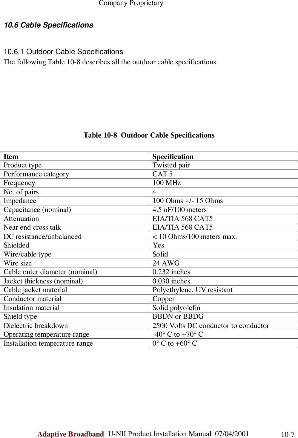                                                    Company ProprietaryAdaptive Broadband  U-NII Product Installation Manual  07/04/2001 10-710.6 Cable Specifications10.6.1 Outdoor Cable SpecificationsThe following Table 10-8 describes all the outdoor cable specifications.Table 10-8  Outdoor Cable SpecificationsItem SpecificationProduct type Twisted pairPerformance category CAT 5Frequency 100 MHzNo. of pairs 4Impedance 100 Ohms +/- 15 OhmsCapacitance (nominal) 4.5 nF/100 metersAttenuation EIA/TIA 568 CAT5Near end cross talk EIA/TIA 568 CAT5DC resistance/unbalanced &lt; 10 Ohms/100 meters max.Shielded YesWire/cable type SolidWire size 24 AWGCable outer diameter (nominal) 0.232 inchesJacket thickness (nominal) 0.030 inchesCable jacket material Polyethylene, UV resistantConductor material CopperInsulation material Solid polyolefinShield type BBDN or BBDGDielectric breakdown 2500 Volts DC conductor to conductorOperating temperature range -40° C to +70° CInstallation temperature range 0° C to +60° C