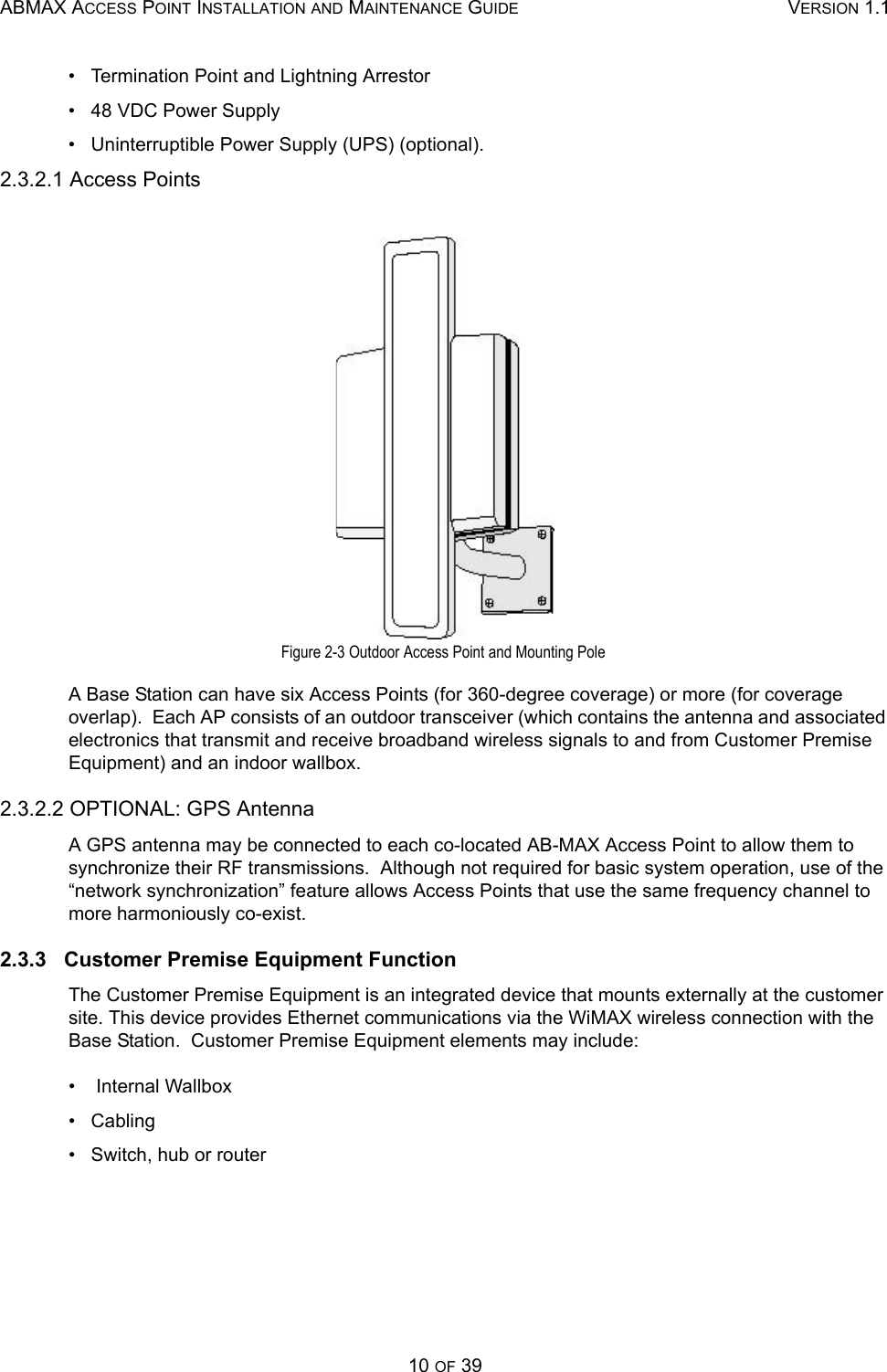 ABMAX ACCESS POINT INSTALLATION AND MAINTENANCE GUIDE VERSION 1.110 OF 39•   Termination Point and Lightning Arrestor •   48 VDC Power Supply •   Uninterruptible Power Supply (UPS) (optional). 2.3.2.1 Access Points Figure 2-3 Outdoor Access Point and Mounting Pole A Base Station can have six Access Points (for 360-degree coverage) or more (for coverage overlap).  Each AP consists of an outdoor transceiver (which contains the antenna and associated electronics that transmit and receive broadband wireless signals to and from Customer Premise Equipment) and an indoor wallbox. 2.3.2.2 OPTIONAL: GPS Antenna A GPS antenna may be connected to each co-located AB-MAX Access Point to allow them to synchronize their RF transmissions.  Although not required for basic system operation, use of the “network synchronization” feature allows Access Points that use the same frequency channel to more harmoniously co-exist. 2.3.3   Customer Premise Equipment Function The Customer Premise Equipment is an integrated device that mounts externally at the customer site. This device provides Ethernet communications via the WiMAX wireless connection with the Base Station.  Customer Premise Equipment elements may include:  •    Internal Wallbox •   Cabling •   Switch, hub or router 