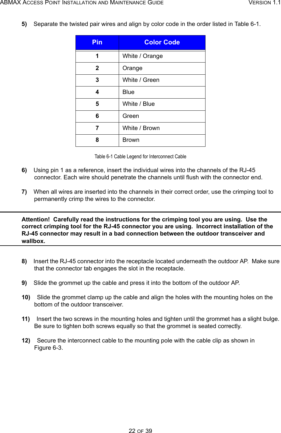 ABMAX ACCESS POINT INSTALLATION AND MAINTENANCE GUIDE VERSION 1.122 OF 395)    Separate the twisted pair wires and align by color code in the order listed in Table 6-1. Table 6-1 Cable Legend for Interconnect Cable6)    Using pin 1 as a reference, insert the individual wires into the channels of the RJ-45 connector. Each wire should penetrate the channels until flush with the connector end. 7)    When all wires are inserted into the channels in their correct order, use the crimping tool to permanently crimp the wires to the connector.  Attention!  Carefully read the instructions for the crimping tool you are using.  Use the correct crimping tool for the RJ-45 connector you are using.  Incorrect installation of the RJ-45 connector may result in a bad connection between the outdoor transceiver and wallbox. 8)    Insert the RJ-45 connector into the receptacle located underneath the outdoor AP.  Make sure that the connector tab engages the slot in the receptacle. 9)    Slide the grommet up the cable and press it into the bottom of the outdoor AP. 10)    Slide the grommet clamp up the cable and align the holes with the mounting holes on the bottom of the outdoor transceiver. 11)    Insert the two screws in the mounting holes and tighten until the grommet has a slight bulge. Be sure to tighten both screws equally so that the grommet is seated correctly. 12)    Secure the interconnect cable to the mounting pole with the cable clip as shown in        Figure 6-3. Pin Color Code1White / Orange2Orange3White / Green4Blue5White / Blue6Green7White / Brown8Brown