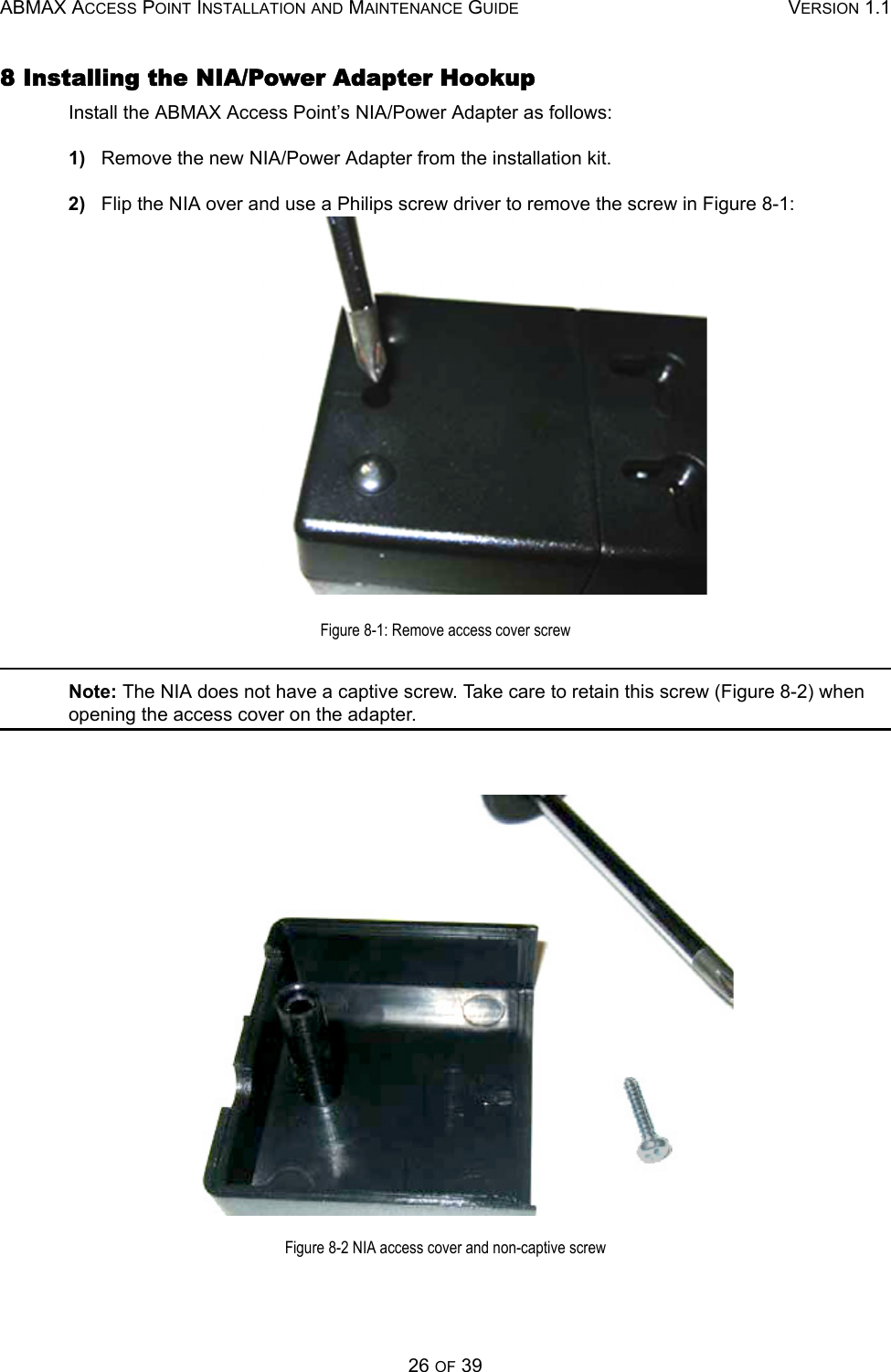 ABMAX ACCESS POINT INSTALLATION AND MAINTENANCE GUIDE VERSION 1.126 OF 398 Installing the NIA/Power Adapter HookupInstall the ABMAX Access Point’s NIA/Power Adapter as follows:1)   Remove the new NIA/Power Adapter from the installation kit.2)   Flip the NIA over and use a Philips screw driver to remove the screw in Figure 8-1: Figure 8-1: Remove access cover screwNote: The NIA does not have a captive screw. Take care to retain this screw (Figure 8-2) when opening the access cover on the adapter.Figure 8-2 NIA access cover and non-captive screw