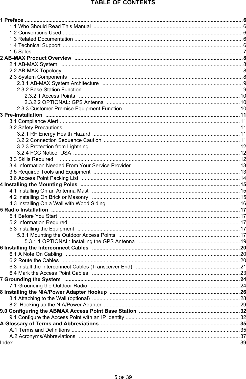 TABLE OF CONTENTS5 OF 391 Preface ..................................................................................................................................................... 61.1 Who Should Read This Manual  ......................................................................................................61.2 Conventions Used ...........................................................................................................................61.3 Related Documentation ...................................................................................................................61.4 Technical Support  ........................................................................................................................... 61.5 Sales  ...............................................................................................................................................72 AB-MAX Product Overview  ................................................................................................................... 82.1 AB-MAX System   ............................................................................................................................82.2 AB-MAX Topology  ..........................................................................................................................82.3 System Components  ......................................................................................................................82.3.1 AB-MAX System Architecture   ................................................................................................92.3.2 Base Station Function  ............................................................................................................92.3.2.1 Access Points   .............................................................................................................. 102.3.2.2 OPTIONAL: GPS Antenna  ...........................................................................................102.3.3 Customer Premise Equipment Function   ..............................................................................103 Pre-Installation  .....................................................................................................................................113.1 Compliance Alert ........................................................................................................................... 113.2 Safety Precautions  ........................................................................................................................ 113.2.1 RF Energy Health Hazard .....................................................................................................113.2.2 Connection Sequence Caution  .............................................................................................113.2.3 Protection from Lightning  ......................................................................................................123.2.4 FCC Notice, USA  ..................................................................................................................123.3 Skills Required     ........................................................................................................................... 123.4 Information Needed From Your Service Provider   ........................................................................ 133.5 Required Tools and Equipment  ....................................................................................................133.6 Access Point Packing List   ............................................................................................................144 Installing the Mounting Poles  .............................................................................................................154.1 Installing On an Antenna Mast   .....................................................................................................154.2 Installing On Brick or Masonry   ..................................................................................................... 154.3 Installing On a Wall with Wood Siding   .........................................................................................165 Radio Installation  ................................................................................................................................. 175.1 Before You Start  ........................................................................................................................... 175.2 Information Required  ....................................................................................................................175.3 Installing the Equipment  ...............................................................................................................175.3.1 Mounting the Outdoor Access Points  ...................................................................................175.3.1.1 OPTIONAL: Installing the GPS Antenna   ..................................................................... 196 Installing the Interconnect Cables   .....................................................................................................206.1 A Note On Cabling   .......................................................................................................................206.2 Route the Cables   .........................................................................................................................206.3 Install the Interconnect Cables (Transceiver End)   .......................................................................216.4 Mark the Access Point Cables   .....................................................................................................237 Grounding the System   ........................................................................................................................ 247.1 Grounding the Outdoor Radio   ......................................................................................................248 Installing the NIA/Power Adapter Hookup  .........................................................................................268.1 Attaching to the Wall (optional)  ..................................................................................................... 288.2  Hooking up the NIA/Power Adapter  .............................................................................................299.0 Configuring the ABMAX Access Point Base Station .....................................................................329.1 Configure the Access Point with an IP identity .............................................................................. 32A Glossary of Terms and Abbreviations ...............................................................................................35A.1 Terms and Definitions ...................................................................................................................35A.2 Acronyms/Abbreviations   ..............................................................................................................37Index .......................................................................................................................................................... 39