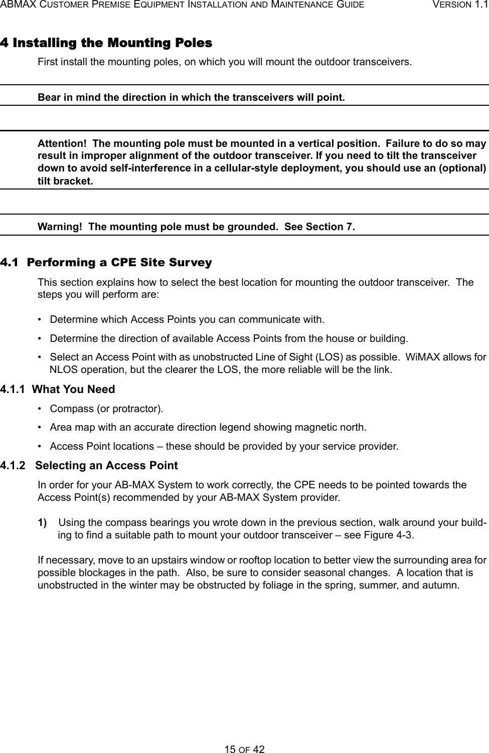 ABMAX CUSTOMER PREMISE EQUIPMENT INSTALLATION AND MAINTENANCE GUIDE VERSION 1.115 OF 424 Installing the Mounting Poles First install the mounting poles, on which you will mount the outdoor transceivers. Bear in mind the direction in which the transceivers will point. Attention!  The mounting pole must be mounted in a vertical position.  Failure to do so may result in improper alignment of the outdoor transceiver. If you need to tilt the transceiver down to avoid self-interference in a cellular-style deployment, you should use an (optional) tilt bracket. Warning!  The mounting pole must be grounded.  See Section 7. 4.1  Performing a CPE Site Survey This section explains how to select the best location for mounting the outdoor transceiver.  The steps you will perform are: •   Determine which Access Points you can communicate with. •   Determine the direction of available Access Points from the house or building. •   Select an Access Point with as unobstructed Line of Sight (LOS) as possible.  WiMAX allows for NLOS operation, but the clearer the LOS, the more reliable will be the link. 4.1.1  What You Need •   Compass (or protractor). •   Area map with an accurate direction legend showing magnetic north. •   Access Point locations – these should be provided by your service provider. 4.1.2   Selecting an Access Point In order for your AB-MAX System to work correctly, the CPE needs to be pointed towards the Access Point(s) recommended by your AB-MAX System provider. 1)    Using the compass bearings you wrote down in the previous section, walk around your build-ing to find a suitable path to mount your outdoor transceiver – see Figure 4-3. If necessary, move to an upstairs window or rooftop location to better view the surrounding area for possible blockages in the path.  Also, be sure to consider seasonal changes.  A location that is unobstructed in the winter may be obstructed by foliage in the spring, summer, and autumn. 