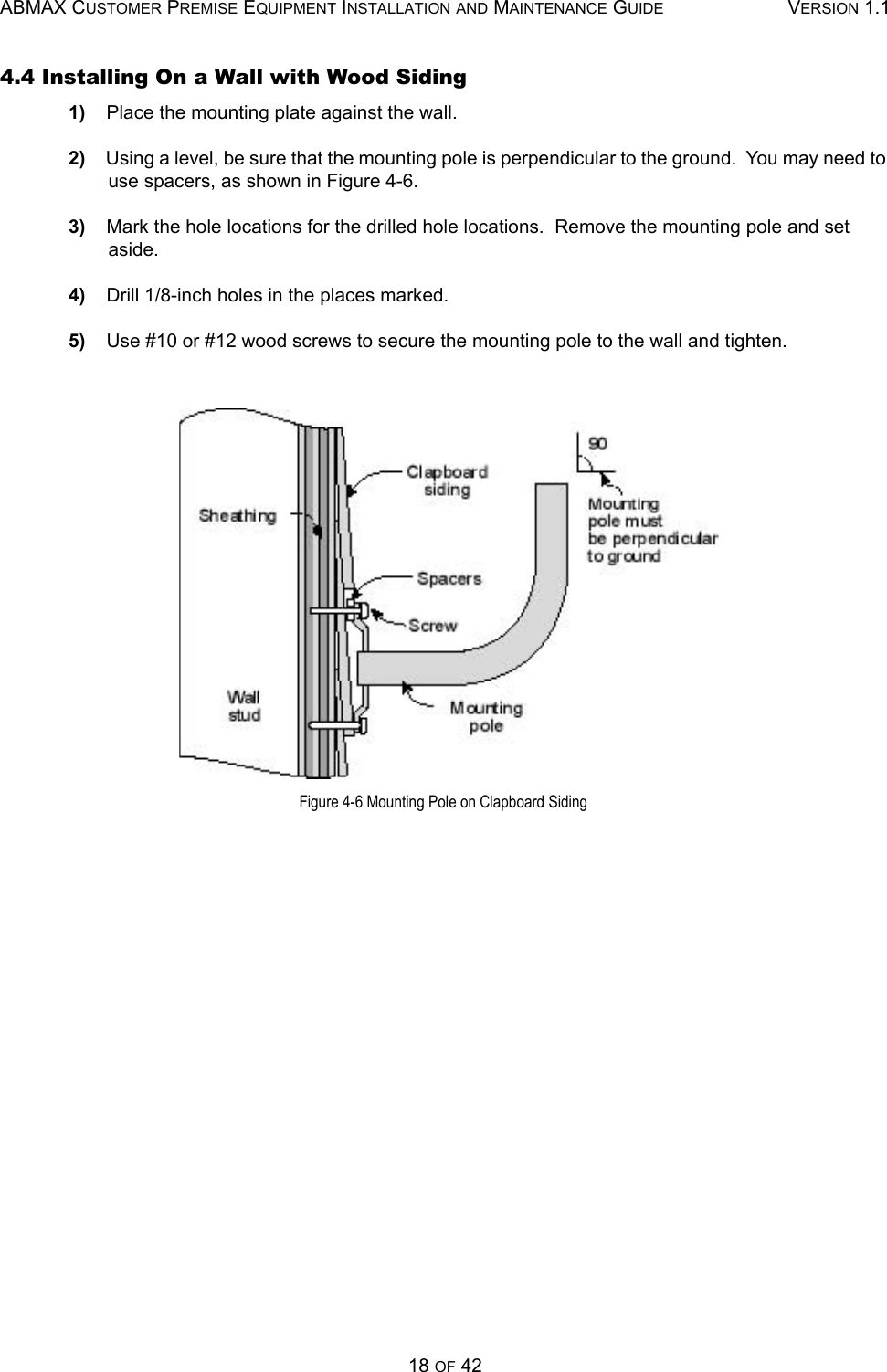 ABMAX CUSTOMER PREMISE EQUIPMENT INSTALLATION AND MAINTENANCE GUIDE VERSION 1.118 OF 424.4 Installing On a Wall with Wood Siding 1)    Place the mounting plate against the wall. 2)    Using a level, be sure that the mounting pole is perpendicular to the ground.  You may need to use spacers, as shown in Figure 4-6. 3)    Mark the hole locations for the drilled hole locations.  Remove the mounting pole and set aside. 4)    Drill 1/8-inch holes in the places marked. 5)    Use #10 or #12 wood screws to secure the mounting pole to the wall and tighten.  Figure 4-6 Mounting Pole on Clapboard Siding 