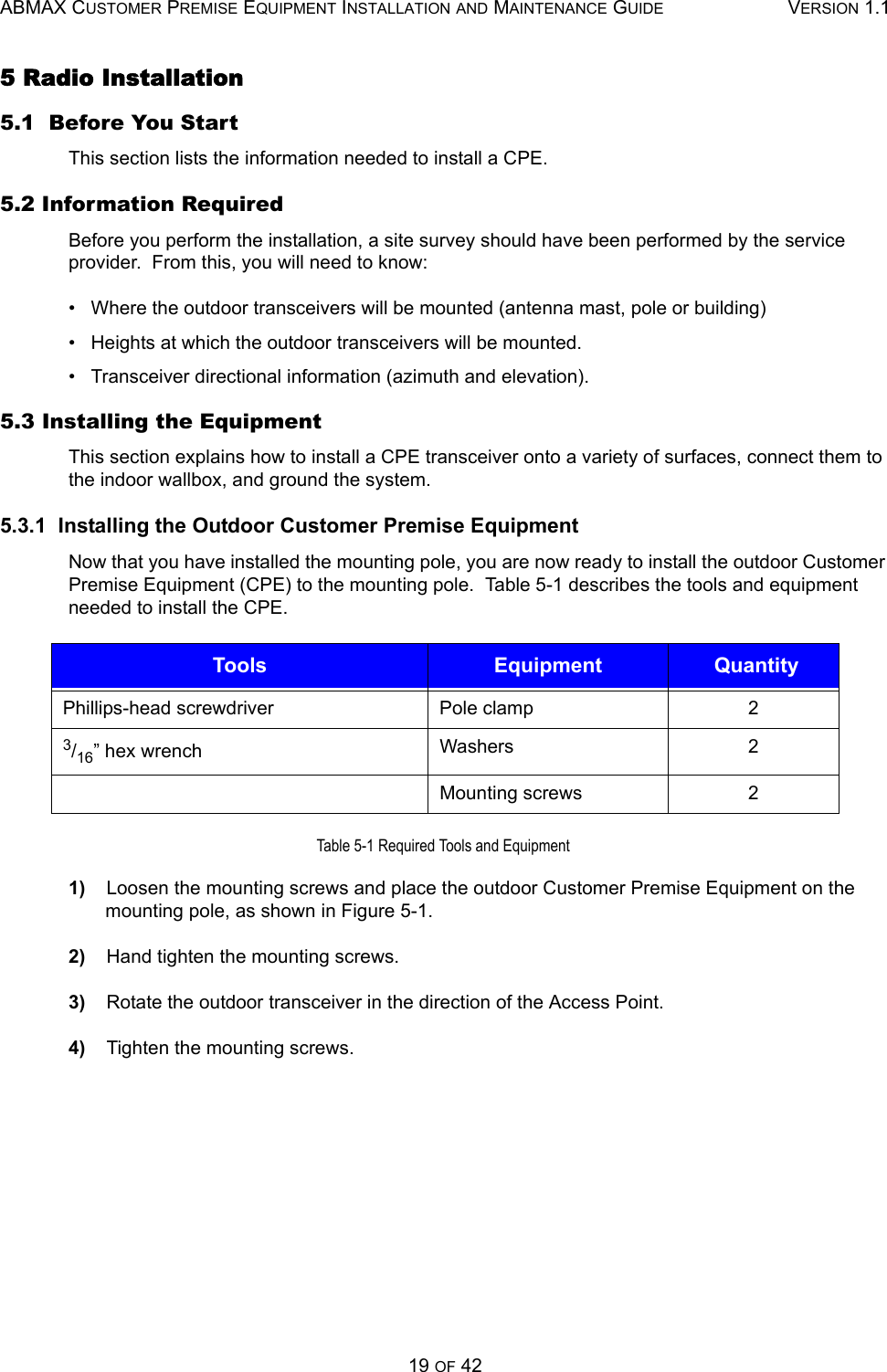 ABMAX CUSTOMER PREMISE EQUIPMENT INSTALLATION AND MAINTENANCE GUIDE VERSION 1.119 OF 425 Radio Installation 5.1  Before You Start This section lists the information needed to install a CPE. 5.2 Information Required Before you perform the installation, a site survey should have been performed by the service provider.  From this, you will need to know: •   Where the outdoor transceivers will be mounted (antenna mast, pole or building) •   Heights at which the outdoor transceivers will be mounted. •   Transceiver directional information (azimuth and elevation). 5.3 Installing the Equipment This section explains how to install a CPE transceiver onto a variety of surfaces, connect them to the indoor wallbox, and ground the system.  5.3.1  Installing the Outdoor Customer Premise Equipment Now that you have installed the mounting pole, you are now ready to install the outdoor Customer Premise Equipment (CPE) to the mounting pole.  Table 5-1 describes the tools and equipment needed to install the CPE.  Table 5-1 Required Tools and Equipment 1)    Loosen the mounting screws and place the outdoor Customer Premise Equipment on the mounting pole, as shown in Figure 5-1. 2)    Hand tighten the mounting screws. 3)    Rotate the outdoor transceiver in the direction of the Access Point. 4)    Tighten the mounting screws. Tools  Equipment  QuantityPhillips-head screwdriver Pole clamp  2 3/16” hex wrench  Washers 2 Mounting screws  2 