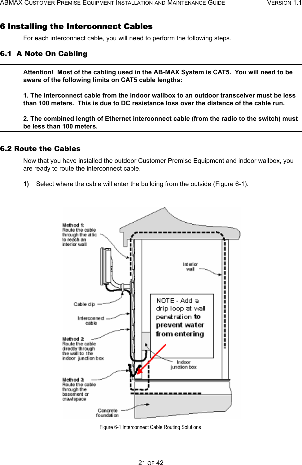 ABMAX CUSTOMER PREMISE EQUIPMENT INSTALLATION AND MAINTENANCE GUIDE VERSION 1.121 OF 426 Installing the Interconnect Cables For each interconnect cable, you will need to perform the following steps. 6.1  A Note On Cabling Attention!  Most of the cabling used in the AB-MAX System is CAT5.  You will need to be aware of the following limits on CAT5 cable lengths: 1. The interconnect cable from the indoor wallbox to an outdoor transceiver must be less than 100 meters.  This is due to DC resistance loss over the distance of the cable run. 2. The combined length of Ethernet interconnect cable (from the radio to the switch) must be less than 100 meters.6.2 Route the Cables Now that you have installed the outdoor Customer Premise Equipment and indoor wallbox, you are ready to route the interconnect cable. 1)    Select where the cable will enter the building from the outside (Figure 6-1).  Figure 6-1 Interconnect Cable Routing Solutions 