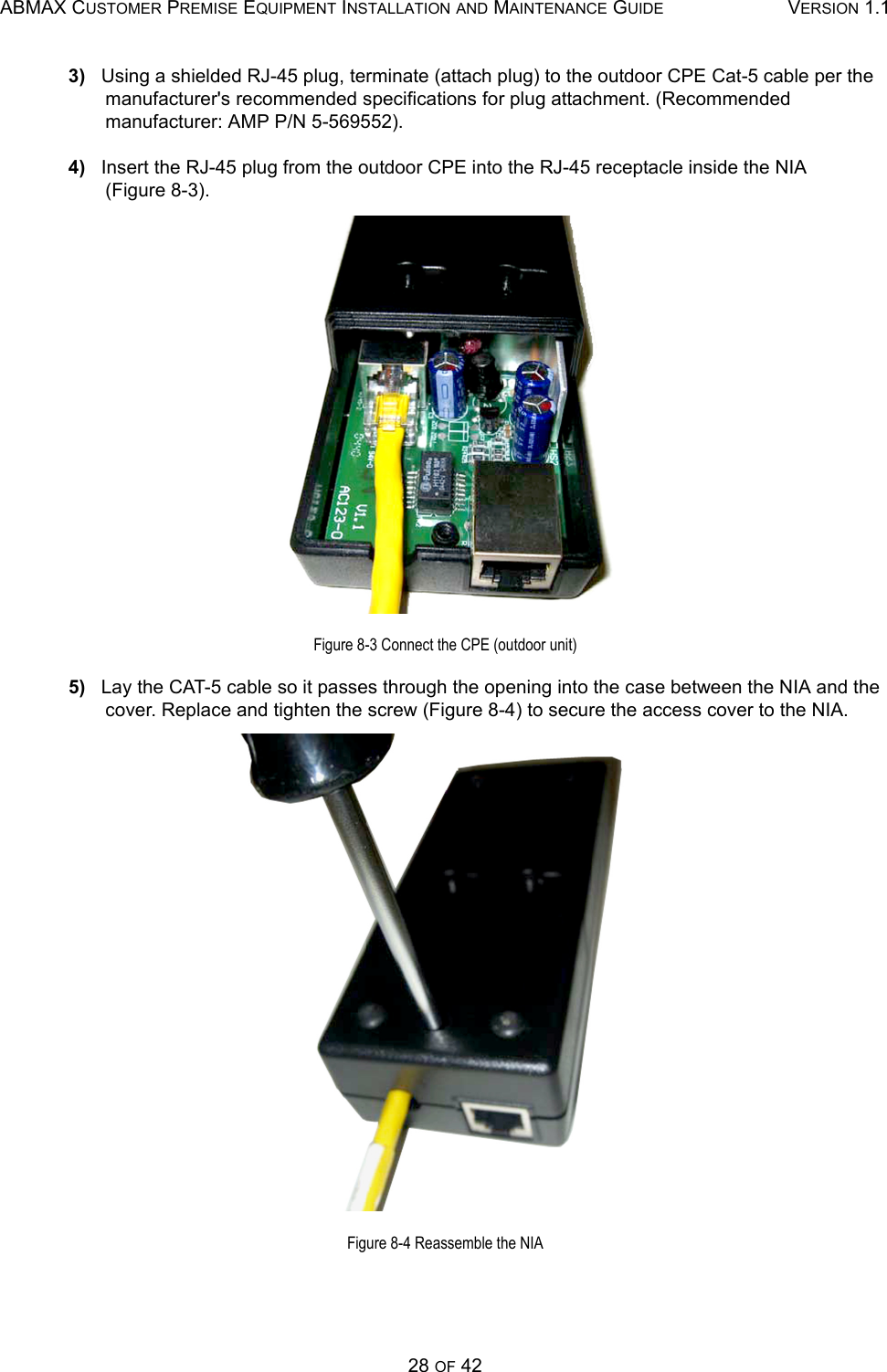 ABMAX CUSTOMER PREMISE EQUIPMENT INSTALLATION AND MAINTENANCE GUIDE VERSION 1.128 OF 423)   Using a shielded RJ-45 plug, terminate (attach plug) to the outdoor CPE Cat-5 cable per the manufacturer&apos;s recommended specifications for plug attachment. (Recommended  manufacturer: AMP P/N 5-569552).4)   Insert the RJ-45 plug from the outdoor CPE into the RJ-45 receptacle inside the NIA       (Figure 8-3).Figure 8-3 Connect the CPE (outdoor unit)5)   Lay the CAT-5 cable so it passes through the opening into the case between the NIA and the cover. Replace and tighten the screw (Figure 8-4) to secure the access cover to the NIA.Figure 8-4 Reassemble the NIA