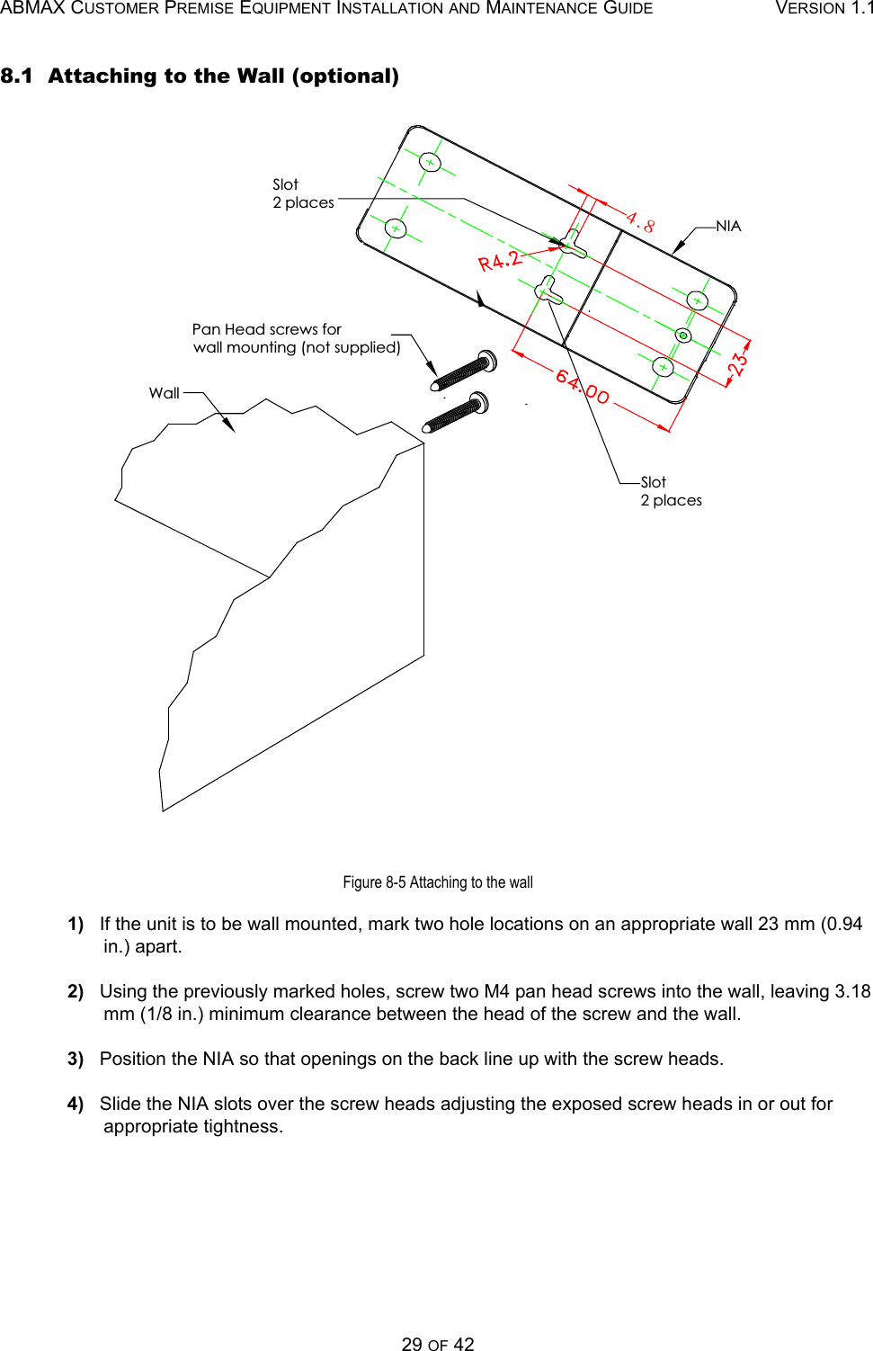 ABMAX CUSTOMER PREMISE EQUIPMENT INSTALLATION AND MAINTENANCE GUIDE VERSION 1.129 OF 428.1  Attaching to the Wall (optional)Figure 8-5 Attaching to the wall1)   If the unit is to be wall mounted, mark two hole locations on an appropriate wall 23 mm (0.94 in.) apart. 2)   Using the previously marked holes, screw two M4 pan head screws into the wall, leaving 3.18 mm (1/8 in.) minimum clearance between the head of the screw and the wall.3)   Position the NIA so that openings on the back line up with the screw heads.4)   Slide the NIA slots over the screw heads adjusting the exposed screw heads in or out for appropriate tightness.NIAPan Head screws forwall mounting (not supplied)WallSlot2 placesSlot2 places5/9