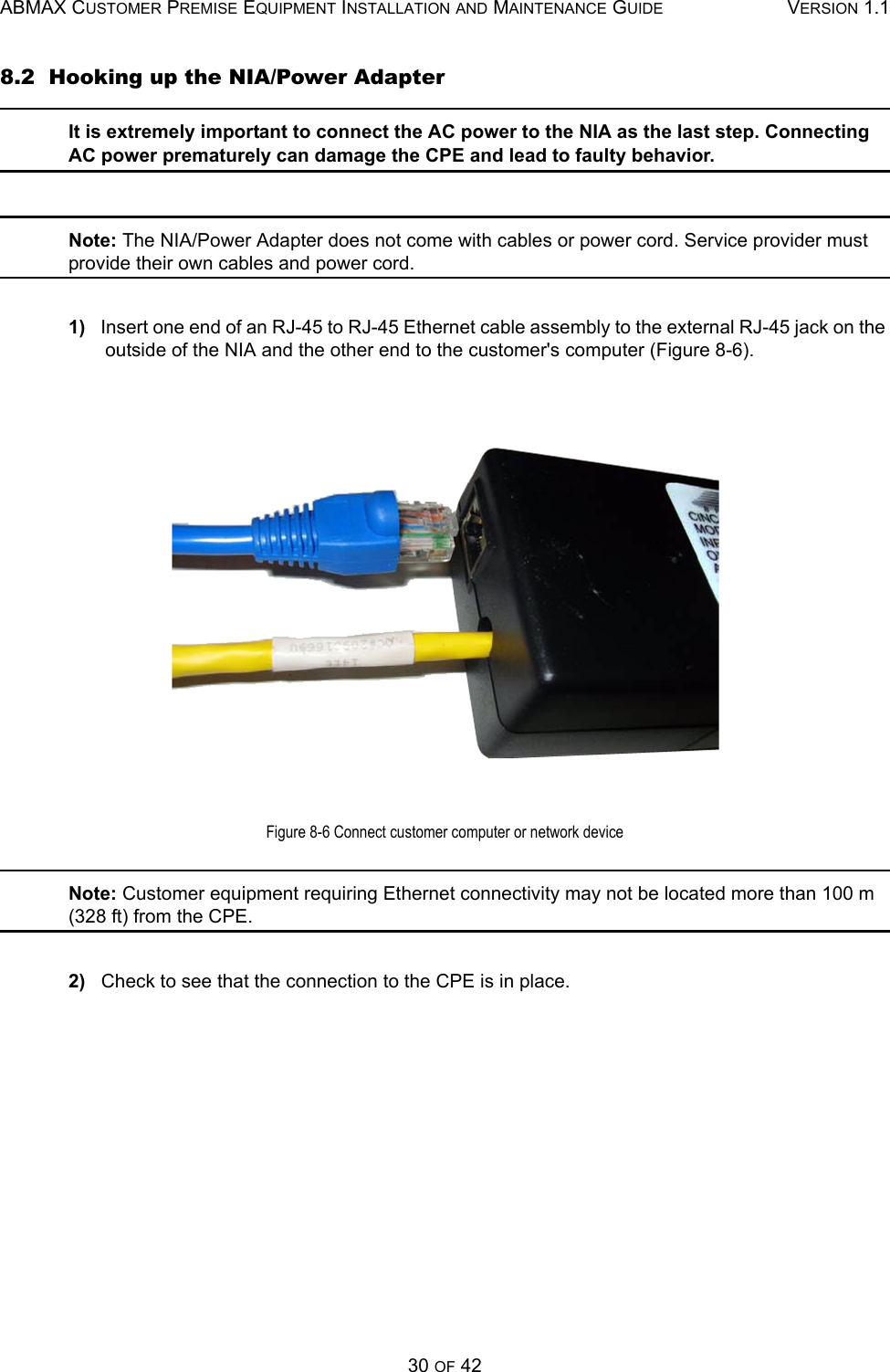 ABMAX CUSTOMER PREMISE EQUIPMENT INSTALLATION AND MAINTENANCE GUIDE VERSION 1.130 OF 428.2  Hooking up the NIA/Power AdapterIt is extremely important to connect the AC power to the NIA as the last step. Connecting AC power prematurely can damage the CPE and lead to faulty behavior.  Note: The NIA/Power Adapter does not come with cables or power cord. Service provider must provide their own cables and power cord.1)   Insert one end of an RJ-45 to RJ-45 Ethernet cable assembly to the external RJ-45 jack on the outside of the NIA and the other end to the customer&apos;s computer (Figure 8-6).Figure 8-6 Connect customer computer or network deviceNote: Customer equipment requiring Ethernet connectivity may not be located more than 100 m (328 ft) from the CPE.2)   Check to see that the connection to the CPE is in place. 