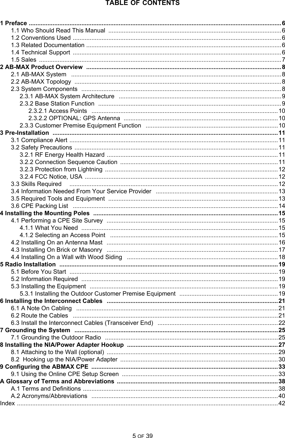 TABLE OF CONTENTS5 OF 391 Preface ..................................................................................................................................................... 61.1 Who Should Read This Manual  ......................................................................................................61.2 Conventions Used ...........................................................................................................................61.3 Related Documentation ...................................................................................................................61.4 Technical Support  ........................................................................................................................... 61.5 Sales  ...............................................................................................................................................72 AB-MAX Product Overview  ................................................................................................................... 82.1 AB-MAX System   ............................................................................................................................82.2 AB-MAX Topology  ..........................................................................................................................82.3 System Components  ......................................................................................................................82.3.1 AB-MAX System Architecture   ................................................................................................92.3.2 Base Station Function  ............................................................................................................92.3.2.1 Access Points   .............................................................................................................. 102.3.2.2 OPTIONAL: GPS Antenna  ...........................................................................................102.3.3 Customer Premise Equipment Function   ..............................................................................103 Pre-Installation  .....................................................................................................................................113.1 Compliance Alert ........................................................................................................................... 113.2 Safety Precautions  ........................................................................................................................ 113.2.1 RF Energy Health Hazard .....................................................................................................113.2.2 Connection Sequence Caution  .............................................................................................113.2.3 Protection from Lightning  ......................................................................................................123.2.4 FCC Notice, USA  ..................................................................................................................123.3 Skills Required     ........................................................................................................................... 123.4 Information Needed From Your Service Provider   ........................................................................ 133.5 Required Tools and Equipment  ....................................................................................................133.6 CPE Packing List   .........................................................................................................................144 Installing the Mounting Poles  .............................................................................................................154.1 Performing a CPE Site Survey  ..................................................................................................... 154.1.1 What You Need  ....................................................................................................................154.1.2 Selecting an Access Point   ...................................................................................................154.2 Installing On an Antenna Mast   .....................................................................................................164.3 Installing On Brick or Masonry   ..................................................................................................... 174.4 Installing On a Wall with Wood Siding   .........................................................................................185 Radio Installation  ................................................................................................................................. 195.1 Before You Start  ........................................................................................................................... 195.2 Information Required  ....................................................................................................................195.3 Installing the Equipment  ...............................................................................................................195.3.1 Installing the Outdoor Customer Premise Equipment  .......................................................... 196 Installing the Interconnect Cables   .....................................................................................................216.1 A Note On Cabling   .......................................................................................................................216.2 Route the Cables   .........................................................................................................................216.3 Install the Interconnect Cables (Transceiver End)   .......................................................................227 Grounding the System   ........................................................................................................................ 257.1 Grounding the Outdoor Radio   ......................................................................................................258 Installing the NIA/Power Adapter Hookup  .........................................................................................278.1 Attaching to the Wall (optional)  ..................................................................................................... 298.2  Hooking up the NIA/Power Adapter  .............................................................................................309 Configuring the ABMAX CPE  ..............................................................................................................339.1 Using the Online CPE Setup Screen  ............................................................................................33A Glossary of Terms and Abbreviations ...............................................................................................38A.1 Terms and Definitions ...................................................................................................................38A.2 Acronyms/Abbreviations   ..............................................................................................................40Index .......................................................................................................................................................... 42