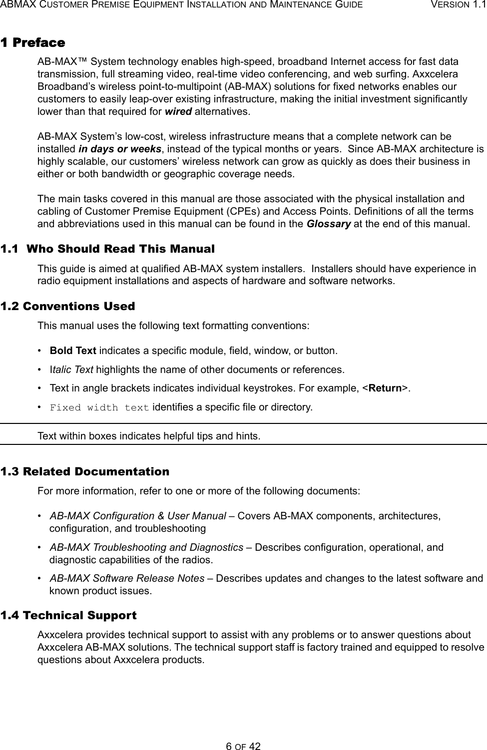 ABMAX CUSTOMER PREMISE EQUIPMENT INSTALLATION AND MAINTENANCE GUIDE VERSION 1.16 OF 421 PrefaceAB-MAX™ System technology enables high-speed, broadband Internet access for fast data transmission, full streaming video, real-time video conferencing, and web surfing. Axxcelera Broadband’s wireless point-to-multipoint (AB-MAX) solutions for fixed networks enables our customers to easily leap-over existing infrastructure, making the initial investment significantly lower than that required for wired alternatives. AB-MAX System’s low-cost, wireless infrastructure means that a complete network can be installed in days or weeks, instead of the typical months or years.  Since AB-MAX architecture is highly scalable, our customers’ wireless network can grow as quickly as does their business in either or both bandwidth or geographic coverage needs. The main tasks covered in this manual are those associated with the physical installation and cabling of Customer Premise Equipment (CPEs) and Access Points. Definitions of all the terms and abbreviations used in this manual can be found in the Glossary at the end of this manual. 1.1  Who Should Read This ManualThis guide is aimed at qualified AB-MAX system installers.  Installers should have experience in radio equipment installations and aspects of hardware and software networks.1.2 Conventions UsedThis manual uses the following text formatting conventions:•   Bold Text indicates a specific module, field, window, or button.•   Italic Text highlights the name of other documents or references.•   Text in angle brackets indicates individual keystrokes. For example, &lt;Return&gt;.•   Fixed width text identifies a specific file or directory.Text within boxes indicates helpful tips and hints.1.3 Related DocumentationFor more information, refer to one or more of the following documents: •   AB-MAX Configuration &amp; User Manual – Covers AB-MAX components, architectures, configuration, and troubleshooting •   AB-MAX Troubleshooting and Diagnostics – Describes configuration, operational, and diagnostic capabilities of the radios. •   AB-MAX Software Release Notes – Describes updates and changes to the latest software and known product issues. 1.4 Technical SupportAxxcelera provides technical support to assist with any problems or to answer questions about Axxcelera AB-MAX solutions. The technical support staff is factory trained and equipped to resolve questions about Axxcelera products.