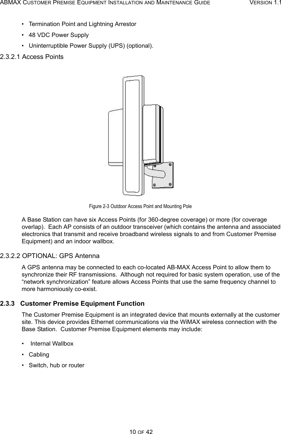 ABMAX CUSTOMER PREMISE EQUIPMENT INSTALLATION AND MAINTENANCE GUIDE VERSION 1.110 OF 42•   Termination Point and Lightning Arrestor •   48 VDC Power Supply •   Uninterruptible Power Supply (UPS) (optional). 2.3.2.1 Access Points Figure 2-3 Outdoor Access Point and Mounting Pole A Base Station can have six Access Points (for 360-degree coverage) or more (for coverage overlap).  Each AP consists of an outdoor transceiver (which contains the antenna and associated electronics that transmit and receive broadband wireless signals to and from Customer Premise Equipment) and an indoor wallbox. 2.3.2.2 OPTIONAL: GPS Antenna A GPS antenna may be connected to each co-located AB-MAX Access Point to allow them to synchronize their RF transmissions.  Although not required for basic system operation, use of the “network synchronization” feature allows Access Points that use the same frequency channel to more harmoniously co-exist. 2.3.3   Customer Premise Equipment Function The Customer Premise Equipment is an integrated device that mounts externally at the customer site. This device provides Ethernet communications via the WiMAX wireless connection with the Base Station.  Customer Premise Equipment elements may include:  •    Internal Wallbox •   Cabling •   Switch, hub or router 