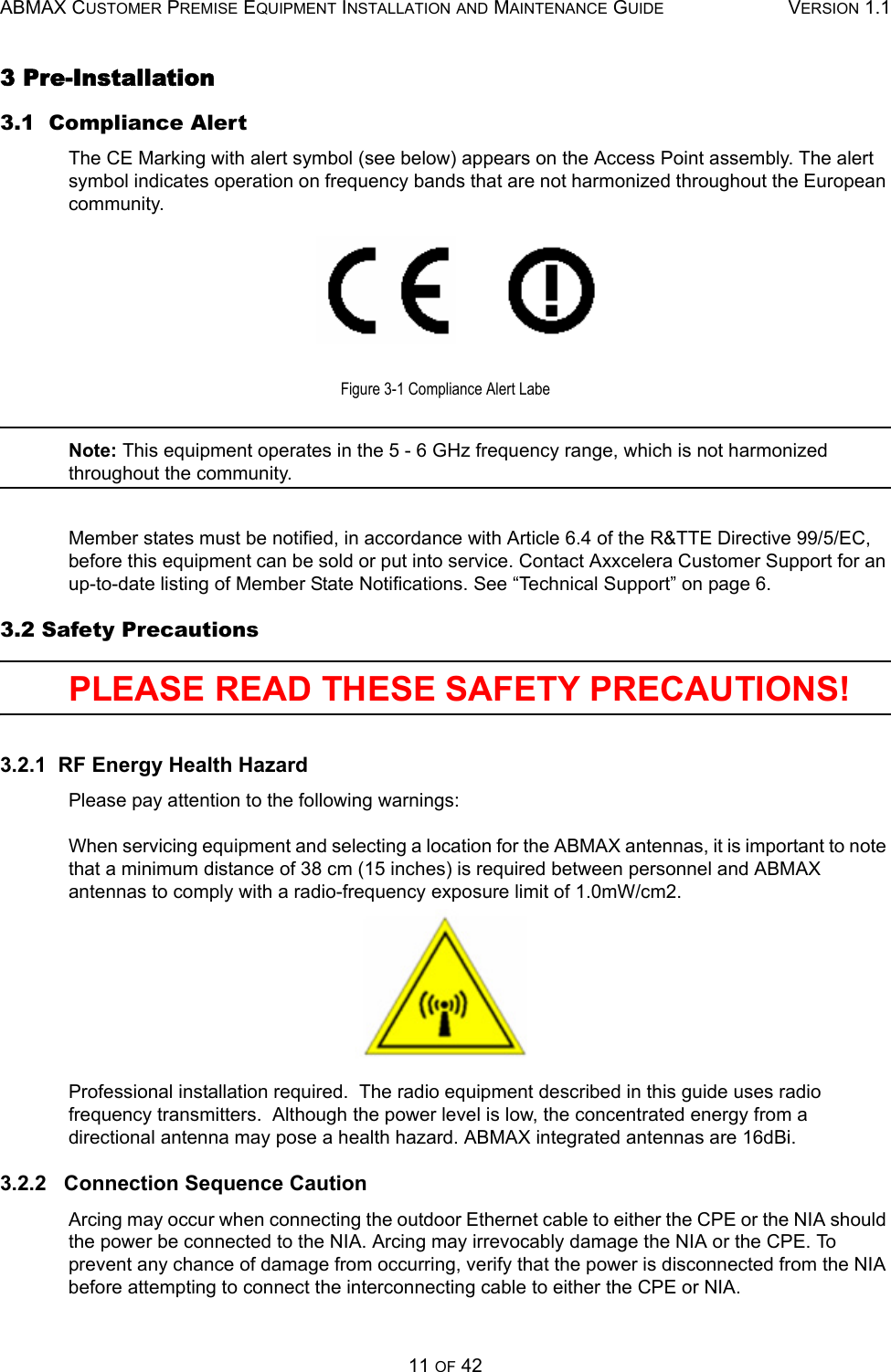 ABMAX CUSTOMER PREMISE EQUIPMENT INSTALLATION AND MAINTENANCE GUIDE VERSION 1.111 OF 423 Pre-Installation 3.1  Compliance AlertThe CE Marking with alert symbol (see below) appears on the Access Point assembly. The alert symbol indicates operation on frequency bands that are not harmonized throughout the European community.Figure 3-1 Compliance Alert LabeNote: This equipment operates in the 5 - 6 GHz frequency range, which is not harmonized throughout the community.Member states must be notified, in accordance with Article 6.4 of the R&amp;TTE Directive 99/5/EC, before this equipment can be sold or put into service. Contact Axxcelera Customer Support for an up-to-date listing of Member State Notifications. See “Technical Support” on page 6.3.2 Safety PrecautionsPLEASE READ THESE SAFETY PRECAUTIONS! 3.2.1  RF Energy Health HazardPlease pay attention to the following warnings:When servicing equipment and selecting a location for the ABMAX antennas, it is important to note that a minimum distance of 38 cm (15 inches) is required between personnel and ABMAX antennas to comply with a radio-frequency exposure limit of 1.0mW/cm2.Professional installation required.  The radio equipment described in this guide uses radio frequency transmitters.  Although the power level is low, the concentrated energy from a directional antenna may pose a health hazard. ABMAX integrated antennas are 16dBi.3.2.2   Connection Sequence CautionArcing may occur when connecting the outdoor Ethernet cable to either the CPE or the NIA should the power be connected to the NIA. Arcing may irrevocably damage the NIA or the CPE. To prevent any chance of damage from occurring, verify that the power is disconnected from the NIA before attempting to connect the interconnecting cable to either the CPE or NIA.