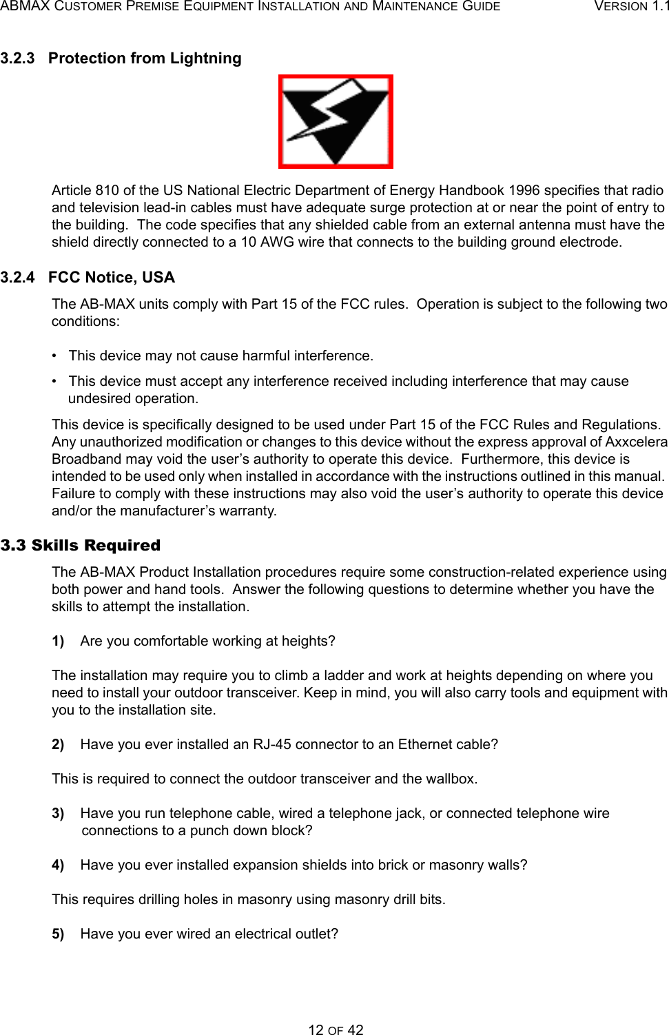 ABMAX CUSTOMER PREMISE EQUIPMENT INSTALLATION AND MAINTENANCE GUIDE VERSION 1.112 OF 423.2.3   Protection from LightningArticle 810 of the US National Electric Department of Energy Handbook 1996 specifies that radio and television lead-in cables must have adequate surge protection at or near the point of entry to the building.  The code specifies that any shielded cable from an external antenna must have the shield directly connected to a 10 AWG wire that connects to the building ground electrode. 3.2.4   FCC Notice, USAThe AB-MAX units comply with Part 15 of the FCC rules.  Operation is subject to the following two conditions: •   This device may not cause harmful interference. •   This device must accept any interference received including interference that may cause undesired operation. This device is specifically designed to be used under Part 15 of the FCC Rules and Regulations.  Any unauthorized modification or changes to this device without the express approval of Axxcelera Broadband may void the user’s authority to operate this device.  Furthermore, this device is intended to be used only when installed in accordance with the instructions outlined in this manual.  Failure to comply with these instructions may also void the user’s authority to operate this device and/or the manufacturer’s warranty. 3.3 Skills Required   The AB-MAX Product Installation procedures require some construction-related experience using both power and hand tools.  Answer the following questions to determine whether you have the skills to attempt the installation. 1)    Are you comfortable working at heights? The installation may require you to climb a ladder and work at heights depending on where you need to install your outdoor transceiver. Keep in mind, you will also carry tools and equipment with you to the installation site.2)    Have you ever installed an RJ-45 connector to an Ethernet cable? This is required to connect the outdoor transceiver and the wallbox.3)    Have you run telephone cable, wired a telephone jack, or connected telephone wire connections to a punch down block? 4)    Have you ever installed expansion shields into brick or masonry walls? This requires drilling holes in masonry using masonry drill bits.5)    Have you ever wired an electrical outlet? 