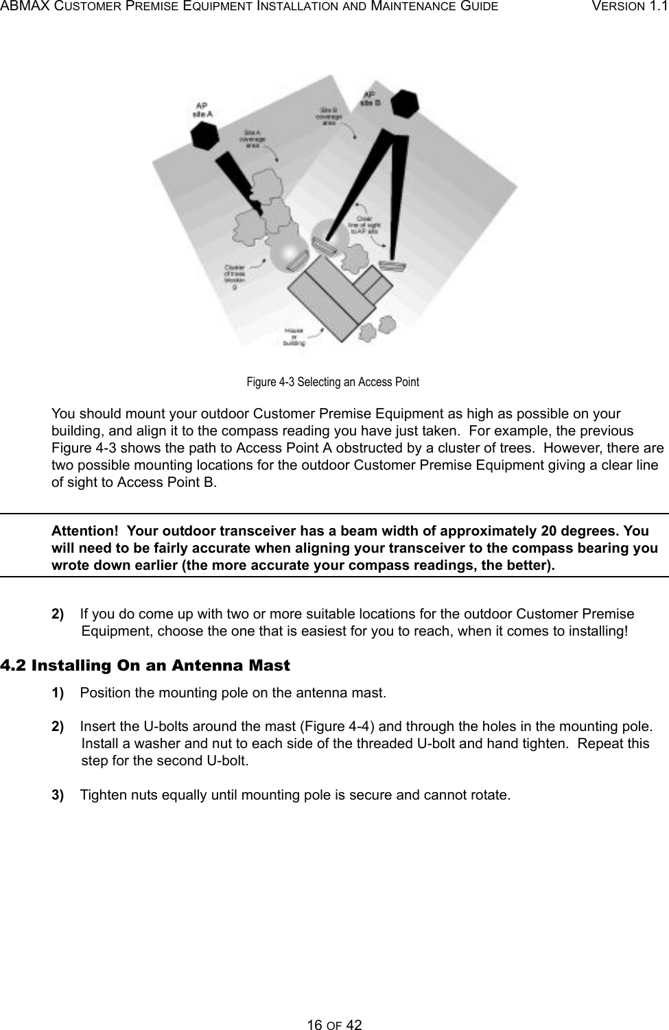 ABMAX CUSTOMER PREMISE EQUIPMENT INSTALLATION AND MAINTENANCE GUIDE VERSION 1.116 OF 42Figure 4-3 Selecting an Access Point You should mount your outdoor Customer Premise Equipment as high as possible on your building, and align it to the compass reading you have just taken.  For example, the previous Figure 4-3 shows the path to Access Point A obstructed by a cluster of trees.  However, there are two possible mounting locations for the outdoor Customer Premise Equipment giving a clear line of sight to Access Point B. Attention!  Your outdoor transceiver has a beam width of approximately 20 degrees. You will need to be fairly accurate when aligning your transceiver to the compass bearing you wrote down earlier (the more accurate your compass readings, the better). 2)    If you do come up with two or more suitable locations for the outdoor Customer Premise Equipment, choose the one that is easiest for you to reach, when it comes to installing! 4.2 Installing On an Antenna Mast 1)    Position the mounting pole on the antenna mast. 2)    Insert the U-bolts around the mast (Figure 4-4) and through the holes in the mounting pole.  Install a washer and nut to each side of the threaded U-bolt and hand tighten.  Repeat this step for the second U-bolt. 3)    Tighten nuts equally until mounting pole is secure and cannot rotate. 