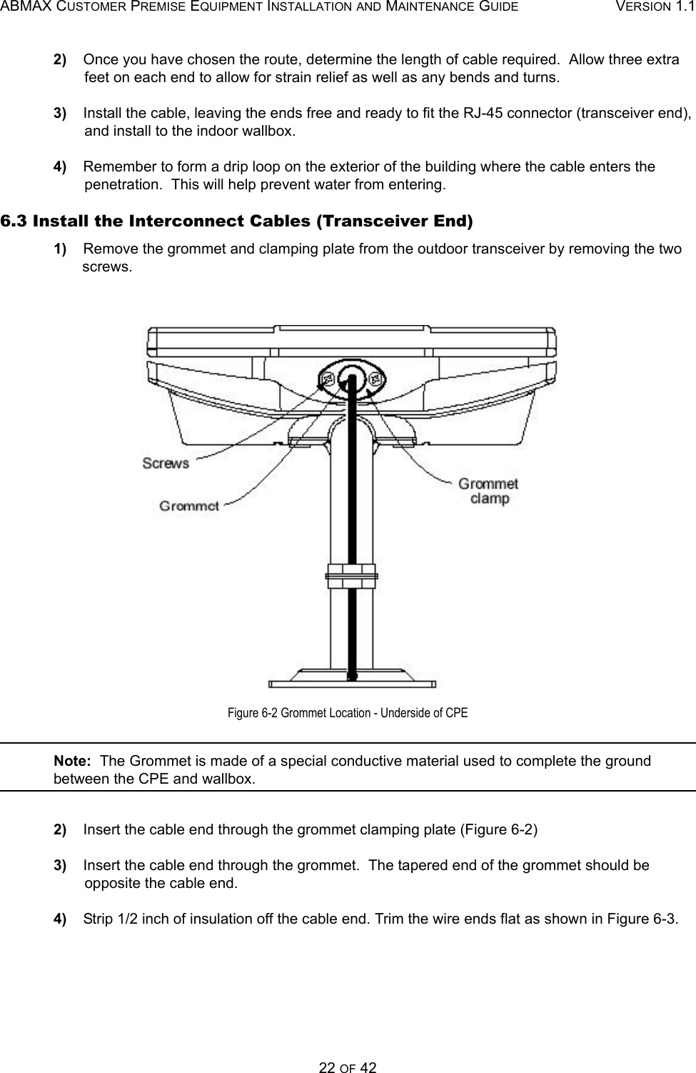 ABMAX CUSTOMER PREMISE EQUIPMENT INSTALLATION AND MAINTENANCE GUIDE VERSION 1.122 OF 422)    Once you have chosen the route, determine the length of cable required.  Allow three extra feet on each end to allow for strain relief as well as any bends and turns. 3)    Install the cable, leaving the ends free and ready to fit the RJ-45 connector (transceiver end), and install to the indoor wallbox. 4)    Remember to form a drip loop on the exterior of the building where the cable enters the penetration.  This will help prevent water from entering. 6.3 Install the Interconnect Cables (Transceiver End) 1)    Remove the grommet and clamping plate from the outdoor transceiver by removing the two screws.  Figure 6-2 Grommet Location - Underside of CPENote:  The Grommet is made of a special conductive material used to complete the ground between the CPE and wallbox. 2)    Insert the cable end through the grommet clamping plate (Figure 6-2) 3)    Insert the cable end through the grommet.  The tapered end of the grommet should be opposite the cable end. 4)    Strip 1/2 inch of insulation off the cable end. Trim the wire ends flat as shown in Figure 6-3. 