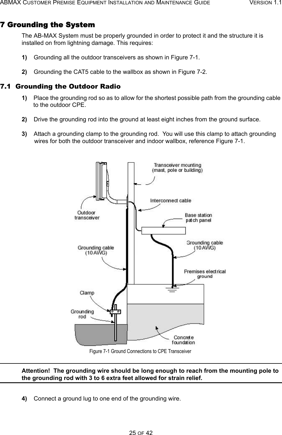 ABMAX CUSTOMER PREMISE EQUIPMENT INSTALLATION AND MAINTENANCE GUIDE VERSION 1.125 OF 427 Grounding the System The AB-MAX System must be properly grounded in order to protect it and the structure it is installed on from lightning damage. This requires: 1)    Grounding all the outdoor transceivers as shown in Figure 7-1. 2)    Grounding the CAT5 cable to the wallbox as shown in Figure 7-2. 7.1  Grounding the Outdoor Radio 1)    Place the grounding rod so as to allow for the shortest possible path from the grounding cable to the outdoor CPE. 2)    Drive the grounding rod into the ground at least eight inches from the ground surface. 3)    Attach a grounding clamp to the grounding rod.  You will use this clamp to attach grounding wires for both the outdoor transceiver and indoor wallbox, reference Figure 7-1.  Figure 7-1 Ground Connections to CPE Transceiver Attention!  The grounding wire should be long enough to reach from the mounting pole to the grounding rod with 3 to 6 extra feet allowed for strain relief. 4)    Connect a ground lug to one end of the grounding wire. 