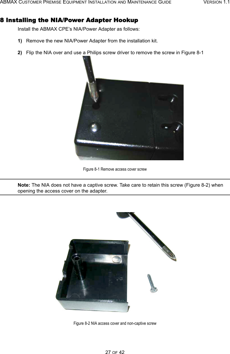 ABMAX CUSTOMER PREMISE EQUIPMENT INSTALLATION AND MAINTENANCE GUIDE VERSION 1.127 OF 428 Installing the NIA/Power Adapter HookupInstall the ABMAX CPE’s NIA/Power Adapter as follows:1)   Remove the new NIA/Power Adapter from the installation kit.2)   Flip the NIA over and use a Philips screw driver to remove the screw in Figure 8-1 Figure 8-1 Remove access cover screwNote: The NIA does not have a captive screw. Take care to retain this screw (Figure 8-2) when opening the access cover on the adapter.Figure 8-2 NIA access cover and non-captive screw