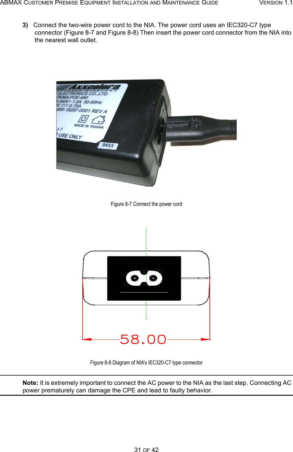 ABMAX CUSTOMER PREMISE EQUIPMENT INSTALLATION AND MAINTENANCE GUIDE VERSION 1.131 OF 423)   Connect the two-wire power cord to the NIA. The power cord uses an IEC320-C7 type connector (Figure 8-7 and Figure 8-8) Then insert the power cord connector from the NIA into the nearest wall outlet.Figure 8-7 Connect the power cordFigure 8-8 Diagram of NIA’s IEC320-C7 type connectorNote: It is extremely important to connect the AC power to the NIA as the last step. Connecting AC power prematurely can damage the CPE and lead to faulty behavior.