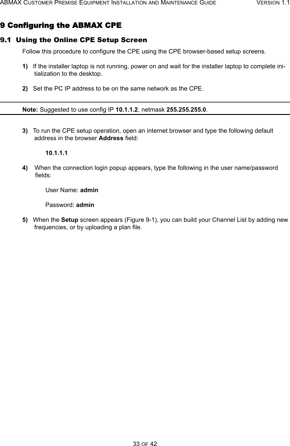 ABMAX CUSTOMER PREMISE EQUIPMENT INSTALLATION AND MAINTENANCE GUIDE VERSION 1.133 OF 429 Configuring the ABMAX CPE9.1  Using the Online CPE Setup ScreenFollow this procedure to configure the CPE using the CPE browser-based setup screens.1)   If the installer laptop is not running, power on and wait for the installer laptop to complete ini-tialization to the desktop.2)   Set the PC IP address to be on the same network as the CPE. Note: Suggested to use config IP 10.1.1.2, netmask 255.255.255.0.3)   To run the CPE setup operation, open an internet browser and type the following default address in the browser Address field:10.1.1.14)    When the connection login popup appears, type the following in the user name/password fields: User Name: adminPassword: admin5)   When the Setup screen appears (Figure 9-1), you can build your Channel List by adding new frequencies, or by uploading a plan file.