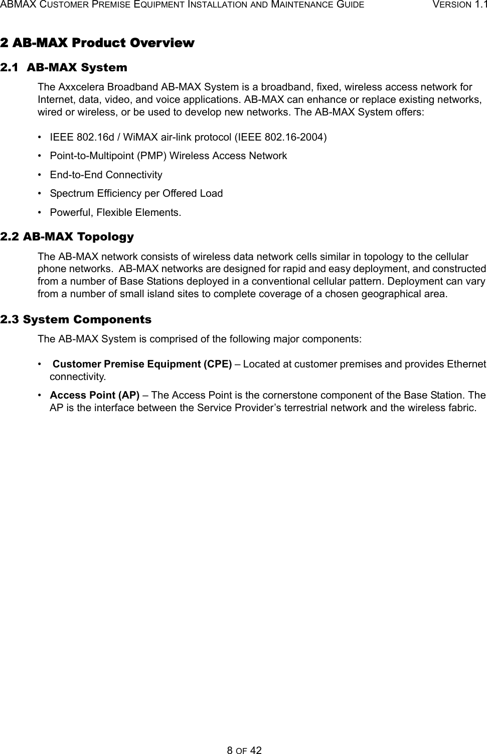 ABMAX CUSTOMER PREMISE EQUIPMENT INSTALLATION AND MAINTENANCE GUIDE VERSION 1.18 OF 422 AB-MAX Product Overview 2.1  AB-MAX System The Axxcelera Broadband AB-MAX System is a broadband, fixed, wireless access network for Internet, data, video, and voice applications. AB-MAX can enhance or replace existing networks, wired or wireless, or be used to develop new networks. The AB-MAX System offers: •   IEEE 802.16d / WiMAX air-link protocol (IEEE 802.16-2004) •   Point-to-Multipoint (PMP) Wireless Access Network •   End-to-End Connectivity •   Spectrum Efficiency per Offered Load •   Powerful, Flexible Elements. 2.2 AB-MAX Topology The AB-MAX network consists of wireless data network cells similar in topology to the cellular phone networks.  AB-MAX networks are designed for rapid and easy deployment, and constructed from a number of Base Stations deployed in a conventional cellular pattern. Deployment can vary from a number of small island sites to complete coverage of a chosen geographical area.  2.3 System Components The AB-MAX System is comprised of the following major components: •    Customer Premise Equipment (CPE) – Located at customer premises and provides Ethernet connectivity. •   Access Point (AP) – The Access Point is the cornerstone component of the Base Station. The AP is the interface between the Service Provider’s terrestrial network and the wireless fabric.   