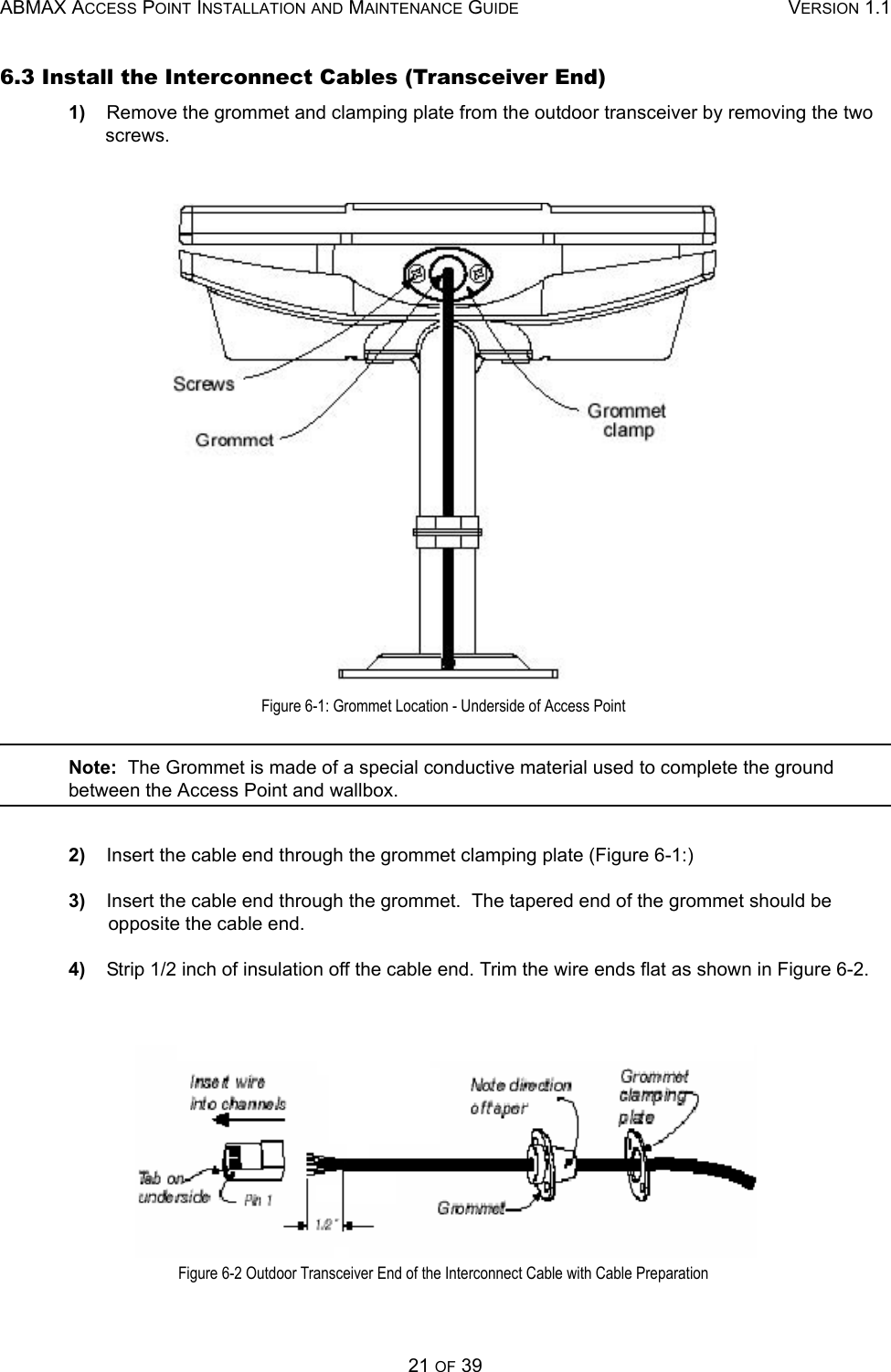 ABMAX ACCESS POINT INSTALLATION AND MAINTENANCE GUIDE VERSION 1.121 OF 396.3 Install the Interconnect Cables (Transceiver End) 1)    Remove the grommet and clamping plate from the outdoor transceiver by removing the two screws.  Figure 6-1: Grommet Location - Underside of Access Point Note:  The Grommet is made of a special conductive material used to complete the ground between the Access Point and wallbox. 2)    Insert the cable end through the grommet clamping plate (Figure 6-1:) 3)    Insert the cable end through the grommet.  The tapered end of the grommet should be opposite the cable end. 4)    Strip 1/2 inch of insulation off the cable end. Trim the wire ends flat as shown in Figure 6-2.  Figure 6-2 Outdoor Transceiver End of the Interconnect Cable with Cable Preparation 