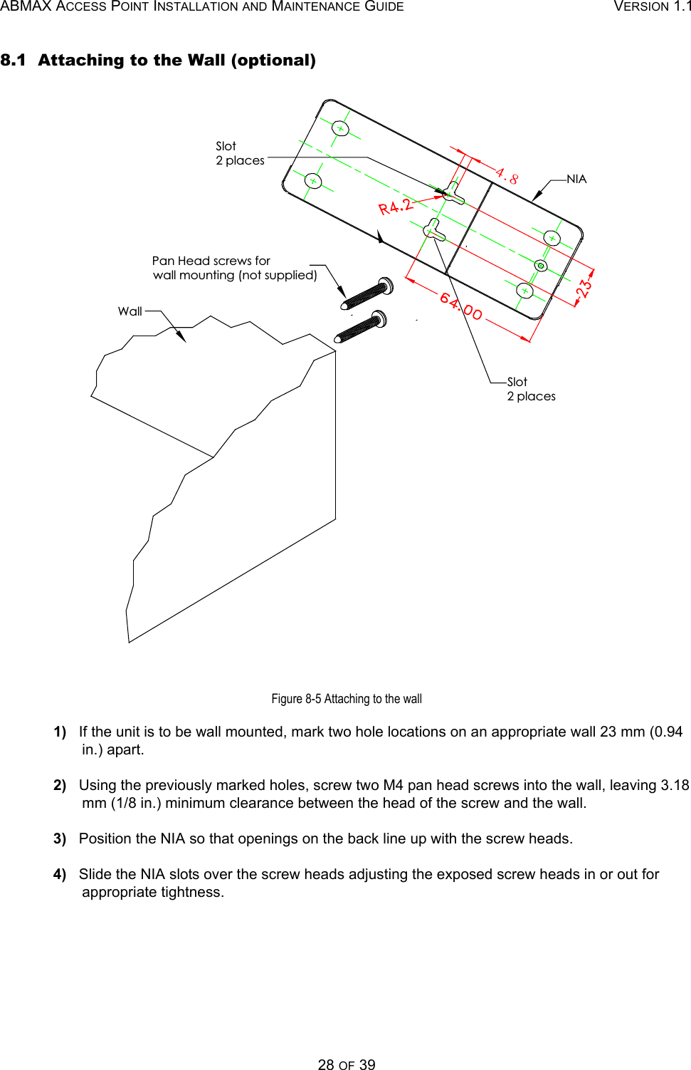 ABMAX ACCESS POINT INSTALLATION AND MAINTENANCE GUIDE VERSION 1.128 OF 398.1  Attaching to the Wall (optional)Figure 8-5 Attaching to the wall1)   If the unit is to be wall mounted, mark two hole locations on an appropriate wall 23 mm (0.94 in.) apart. 2)   Using the previously marked holes, screw two M4 pan head screws into the wall, leaving 3.18 mm (1/8 in.) minimum clearance between the head of the screw and the wall.3)   Position the NIA so that openings on the back line up with the screw heads.4)   Slide the NIA slots over the screw heads adjusting the exposed screw heads in or out for appropriate tightness.NIAPan Head screws forwall mounting (not supplied)WallSlot2 placesSlot2 places5/9