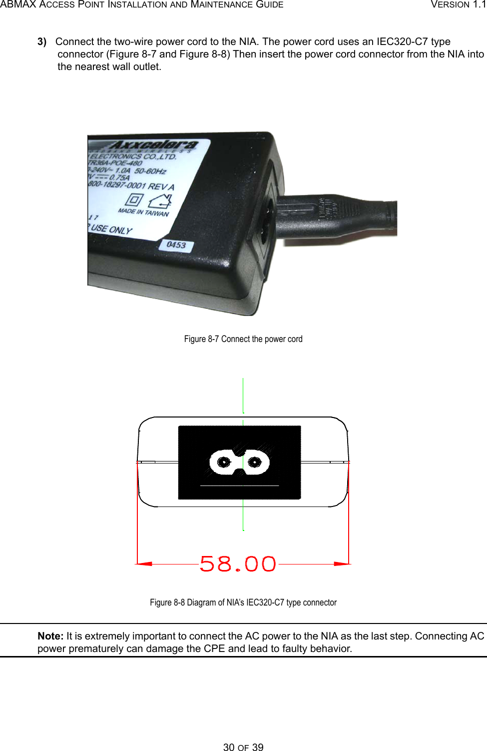 ABMAX ACCESS POINT INSTALLATION AND MAINTENANCE GUIDE VERSION 1.130 OF 393)   Connect the two-wire power cord to the NIA. The power cord uses an IEC320-C7 type connector (Figure 8-7 and Figure 8-8) Then insert the power cord connector from the NIA into the nearest wall outlet.Figure 8-7 Connect the power cordFigure 8-8 Diagram of NIA’s IEC320-C7 type connectorNote: It is extremely important to connect the AC power to the NIA as the last step. Connecting AC power prematurely can damage the CPE and lead to faulty behavior.